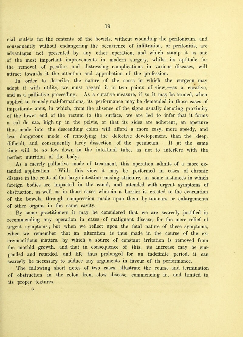 cial outlets for the contents of the bowels, without wounding the peritonaeum, and consequently without endangering the occurrence of infiltration, or peritonitis, are advantages not presented by any other operation, and which stamp it as one of the most important improvements in modern surgery, whilst its aptitude for the removal of peculiar and distressing complications in various diseases, will attract towards it the attention and approbation of the profession. In order to describe the nature of the cases in which the surgeon may adopt it with utility, we must regard it in two points of view,—as a curative, and as a palliative proceeding. As a curative measure, if so it may be termed, when applied to remedy mal-formations, its performance may be demanded in those cases of imperforate anus, in which, from the absence of the signs usually denoting proximity of the lower end of the rectum to the surface, we are led to infer that it forms a cul de sac, high up in the pelvis, or that its sides are adherent; an aperture thus made into the descending colon will afford a more easy, more speedy, and less dangerous mode of remedying the defective developement, than the deep, difficult, and consequently tardy dissection of the perinseum. It at the same time will be so low down in the intestinal tube, as not to interfere with the perfect nutrition of the body. As a merely palliative mode of treatment, this operation admits of a more ex- tended application. With this view it may be performed in cases of chronic disease in the coats of the large intestine causing stricture, in some instances in which foreign bodies are impacted in the canal, and attended with urgent symptoms of obstruction, as well as in those cases wherein a barrier is created to the evacuation of the bowels, through compression made upon them by tumours or enlargements of other organs in the same cavity. By some practitioners it may be considered that we are scarcely justified in recommending any operation in cases of malignant disease, for the mere relief of urgent symptoms; but when we reflect upon the fatal nature of these symptoms, when we remember that an alteration is thus made in the course of the ex- crementitious matters, by which a source of constant irritation is removed from the morbid growth, and that in consequence of this, its increase may be sus- pended and retarded, and life thus prolonged for an indefinite period, it can scarcely be necessary to adduce any arguments in favour of its performance. The following short notes of two cases, illustrate the course and termination of obstruction in the colon from slow disease, commencing in, and limited to, its proper textures. G