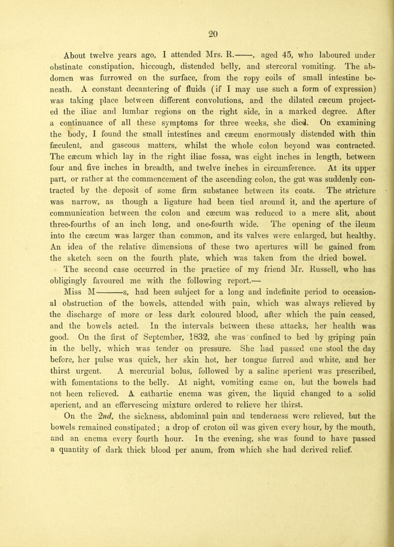 About twelve years ago, I attended Mrs. R. , aged 45, who laboured under obstinate constipation, hiccough, distended belly, and stercoral vomiting. The ab- domen was furrowed on the surface, from the ropy coils of small intestine be- neath. A constant decantering of fluids (if I may use such a form of expression) was taking place between different convolutions, and the dilated caecum project- ed the iliac and lumbar regions on the right side, in a marked degree. After a continuance of all these symptoms for three weeks, she died. On examining the body, I found the small intestines and caecum enormously distended with thin feeculent, and gaseous matters, whilst the whole colon beyond was contracted. The caecum which lay in the right iliac fossa, was eight inches in length, between four and five inches in breadth, and twelve inches in circumference. At its upper part, or rather at the commencement of the ascending colon, the gut was suddenly con- tracted by the- deposit of some firm substance between its coats. The stricture was narrow, as though a ligature had been tied around it, and the aperture of communication between the colon and caecum was reduced to a mere slit, about three-fourths of an inch long, and one-fourth wide. The opening of the ileum into the caecum was larger than common, and its valves were enlarged, but healthy. An idea of the relative dimensions of these two apertures will be gained from the sketch seen on the fourth plate, which was taken from the dried bowel. The second case occurred in the practice of my friend Mr. Russell, who has obligingly favoured me with the following report.— Miss M s, had been subject for a long and indefinite period to occasion- al obstruction of the bowels, attended with pain, which was always relieved by the discharge of more or less dark coloured blood, after which the pain ceased, and the bowels acted. In the intervals between these attacks, her health was good. On the first of September, 1832, she was confined to bed by griping pain in the belly, which was tender on pressure. She had passed one stool the day before, her pulse was quick, her skin hot, her tongue furred and white, and her thirst urgent. A mercurial bolus, followed by a saline aperient was prescribed, with fomentations to the belly. At night, vomiting came on, but the bowels had not been relieved. A cathartic enema was given, the liquid changed to a solid aperient, and an effervescing mixture ordered to relieve her thirst. On the 2nd, the sickness, abdominal pain and tenderness were relieved, but the bowels remained constipated; a drop of croton oil was given every hour, by the mouth, and an enema every fourth hour. In the evening, she was found to have passed a quantity of dark thick blood per anum, from which she had derived relief.