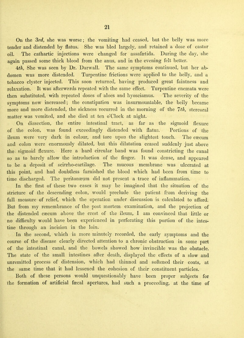 On the 3rd, she was worse; the vomiting had ceased, but the belly was more tender and distended by flatus. She was bled largely, and retained a dose of castor oil. The cathartic injections were changed for assafaetida. During the day, she again passed some thick blood from the anus, and in the evening felt better. Ath, She was seen by Dr. Darwall. The same symptoms continued, but her ab- domen was more distended. Turpentine frictions were applied to the belly, and a tobacco clyster injected. This soon returned, having produced great faintness and relaxation. It was afterwards repeated with the same effect. Turpentine enemata were then substituted, with repeated doses of aloes and hyosciamus. The severity of the symptoms now increased; the constipation was insurmountable, the belly became more and more distended, the sickness recurred in the morning of the 7th, stercoral matter was vomited, and she died at ten o'Clock at night. On dissection, the entire intestinal tract, as far as the sigmoid flexure of the colon, was found exceedingly distended with flatus. Portions of the ileum were very dark in colour, and tore upon the slightest touch. The caecum and colon were enormously dilated, but this dilatation ceased suddenly just above the. sigmoid flexure. Here a hard circular band was found constricting the canal so as to barely allow the introduction of the finger. It was dense, and appeared to be a deposit of scirrho-cartilage. The mucous membrane was ulcerated at this point, and had doubtless furnished the blood which had been from time to time discharged. The peritonaeum did not present a trace of inflammation. In the first of these two cases it may be imagined that the situation of the stricture of the descending colon, would preclude the patient from deriving the full measure of relief, which the operation under discussion is calculated to afford. But from my remembrance of the post mortem examination, and the projection of the distended caecum above the crest of the ileum, I am convinced that little or no difficulty would have been experienced in perforating this portion of the intes- tine through an incision in the loin. In the second, which is more minutely recorded, the early symptoms and the course of the disease clearly directed attention to a chronic obstruction in some part of the intestinal canal, and the bowels showed how invincible was the obstacle. The state of the small intestines after death, displayed the effects of a slow and unremitted process of distension, which had thinned and softened their coats, at the same time that it had lessened the cohesion of their constituent particles. Both of these persons would unquestionably have been proper subjects for the formation of artificial faecal apertures, had such a proceeding, at the time of