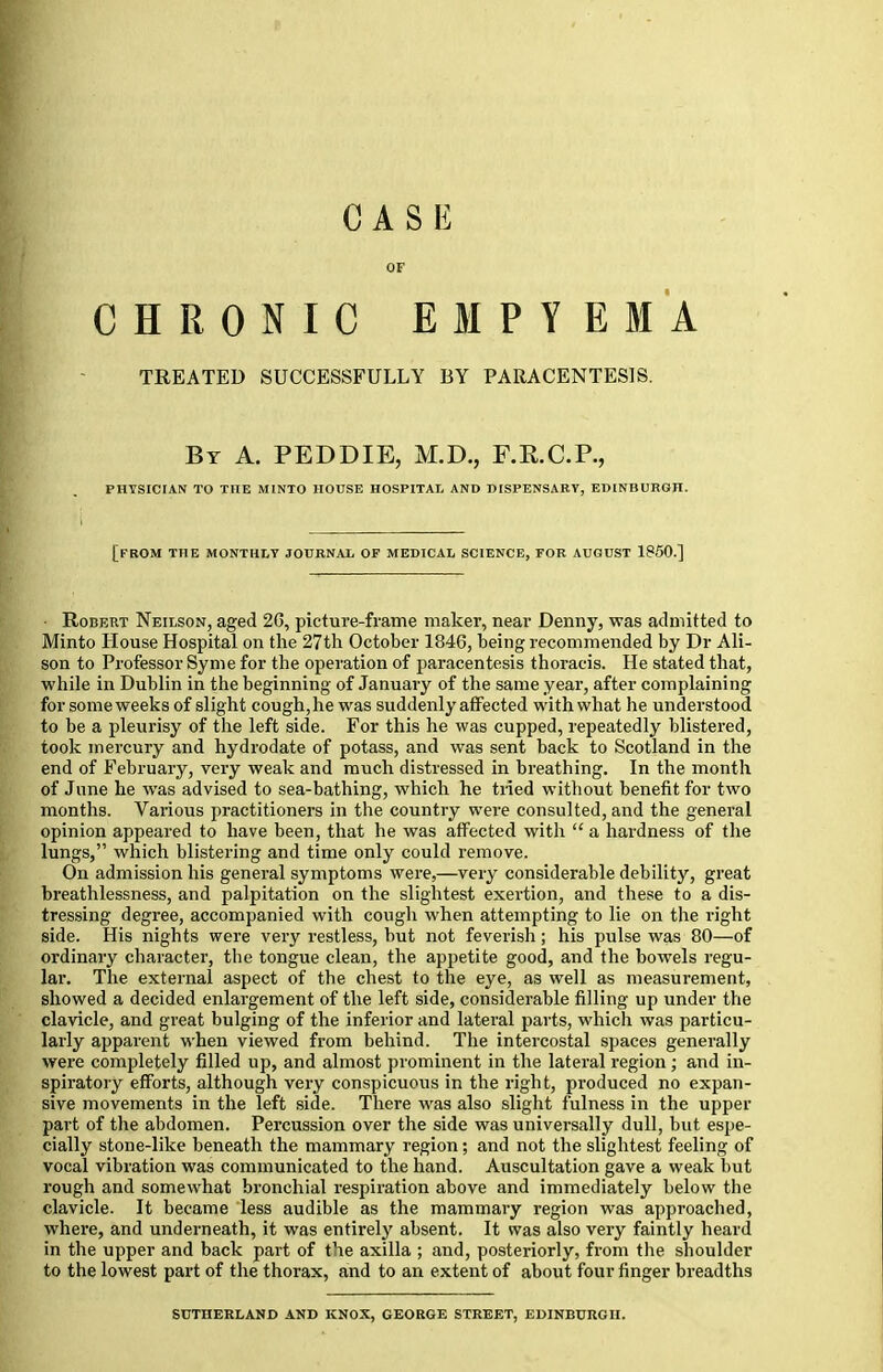 CASE OF CHRONIC EMPYEMA TREATED SUCCESSFULLY BY PARACENTESIS. By A. PEDDIE, M.D., F.R.C.P., PHYSICIAN TO THE MINTO HOUSE HOSPITAL AND DISPENSARY, EDINBURGH. [FROM THE MONTHLY JOURNAL OF MEDICAL SCIENCE, FOR AUGUST 1850.] ■ Robert Neilson, aged 26, picture-frame maker, near Denny, was admitted to Minto House Hospital on the 27th October 1846, being recommended by Dr Ali- son to Professor Syme for the operation of paracentesis thoracis. He stated that, while in Dublin in the beginning of January of the same year, after complaining for some weeks of slight cough, he was suddenly affected with what he understood to be a pleurisy of the left side. For this he was cupped, repeatedly blistered, took mercury and hydrodate of potass, and was sent back to Scotland in the end of February, very weak and much distressed in breathing. In the month of June he was advised to sea-bathing, which he tried without benefit for two months. Various practitioners in the country were consulted, and the general opinion appeared to have been, that he was affected with  a hardness of the lungs, which blistering and time only could remove. On admission his general symptoms were,—very considerable debility, great breathlessness, and palpitation on the slightest exertion, and these to a dis- tressing degree, accompanied with cough when attempting to lie on the right side. His nights were very restless, but not feverish; his pulse was 80—of ordinary character, the tongue clean, the appetite good, and the bowels regu- lar. The external aspect of the chest to the eye, as well as measurement, showed a decided enlargement of the left side, considerable filling up under the clavicle, and great bulging of the inferior and lateral parts, which was particu- larly apparent when viewed from behind. The intercostal spaces generally were completely filled up, and almost prominent in the lateral region ; and in- spiratory efforts, although very conspicuous in the right, produced no expan- sive movements in the left side. There was also slight fulness in the upper part of the abdomen. Percussion over the side was universally dull, but espe- cially stone-like beneath the mammary region; and not the slightest feeling of vocal vibration was communicated to the hand. Auscultation gave a weak but rough and somewhat bronchial respiration above and immediately below the clavicle. It became less audible as the mammary region was approached, where, and underneath, it was entirely absent. It was also very faintly heard in the upper and back part of the axilla ; and, posteriorly, from the shoulder to the lowest part of the thorax, and to an extent of about four finger breadths SUTHERLAND AND KNOX, GEORGE STREET, EDINBURGH.