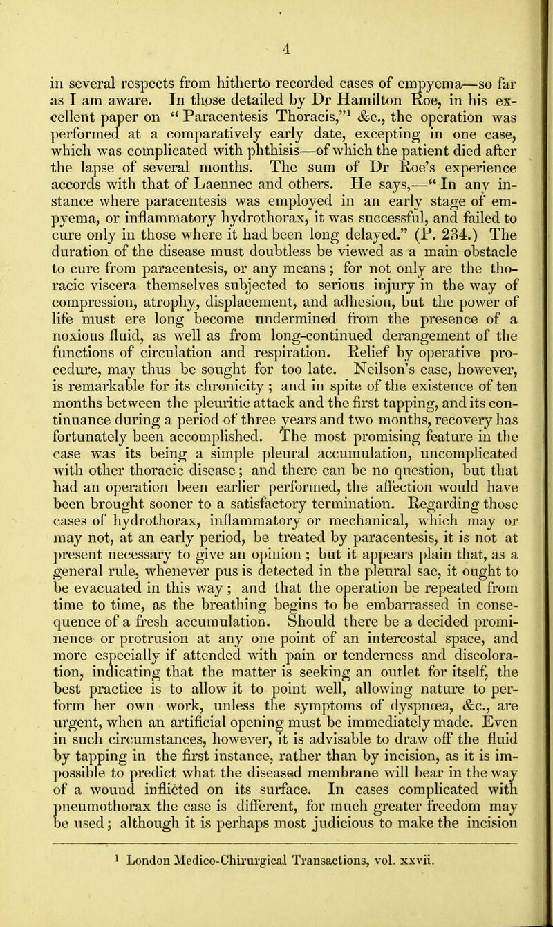 in several respects from hitherto recorded cases of empyema—so far as I am aware. In those detailed by Dr Hamilton Roe, in his ex- cellent paper on  Paracentesis Thoracis,1 &c, the operation was performed at a comparatively early date, excepting in one case, which was complicated with phthisis—of which the patient died after the lapse of several months. The sum of Dr Roe's experience accords with that of Laennec and others. He says,— In any in- stance where paracentesis was employed in an early stage of em- pyema, or inflammatory hydrothorax, it was successful, and failed to cure only in those where it had been long delayed. (P. 234.) The duration of the disease must doubtless be viewed as a main obstacle to cure from paracentesis, or any means; for not only are the tho- racic viscera themselves subjected to serious injury in the way of compression, atrophy, displacement, and adhesion, but the power of life must ere long become undermined from the presence of a noxious fluid, as well as from long-continued derangement of the functions of circulation and respiration. Relief by operative pro- cedure, may thus be sought for too late. Neilson's case, however, is remarkable for its chronicity ; and in spite of the existence of ten months between the pleuritic attack and the first tapping, and its con- tinuance during a period of three years and two months, recovery has fortunately been accomplished. The most promising feature in the case was its being a simple pleural accumulation, uncomplicated with other thoracic disease; and there can be no question, but that had an operation been earlier performed, the affection would have been brought sooner to a satisfactory termination. Regarding those cases of hydrothorax, inflammatory or mechanical, which may or may not, at an early period, be treated by paracentesis, it is not at present necessary to give an opinion ; but it appears plain that, as a general rule, whenever pus is detected in the pleural sac, it ought to be evacuated in this way ; and that the operation be repeated from time to time, as the breathing begins to be embarrassed in conse- quence of a fresh accumulation. Should there be a decided promi- nence or protrusion at any one point of an intercostal space, and more especially if attended with pain or tenderness and discolora- tion, indicating that the matter is seeking an outlet for itself, the best practice is to allow it to point well, allowing nature to per- form her own work, unless the symptoms of dyspnoea, &c, are urgent, when an artificial opening must be immediately made. Even in such circumstances, however, it is advisable to draw off the fluid by tapping in the first instance, rather than by incision, as it is im- possible to predict what the diseased membrane will hear in the way of a wound inflicted on its surface. In cases complicated with pneumothorax the case is different, for much greater freedom may be used; although it is perhaps most judicious to make the incision 1 London Medico-Chirurgical Transactions, vol. xxvii.