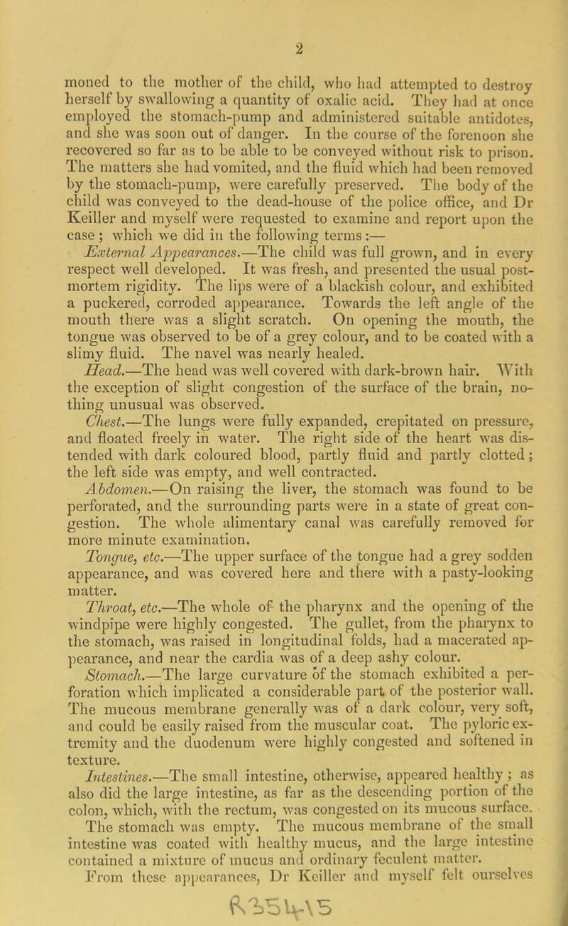 moned to the mother of the child, who had attempted to destroy herself by swallowing a quantity of oxalic acid. They had at once employed the stomach-pump and administered suitable antidotes, and she was soon out of danger. In the course of the forenoon she recovered so for as to be able to be conveyed without risk to prison. The matters she had vomited, and the fluid which had been removed by the stomach-pump, were carefully preserved. The body of the child was conveyed to the dead-house of the police office, and Dr Keiller and myself were requested to examine and report upon the case ; which we did in the following terms :— External Appearances.—The child was full grown, and in every respect well developed. It was fresh, and presented the usual post- mortem rigidity. The lips were of a blackish colour, and exhibited a puckered, corroded appearance. Towards the left angle of the mouth there was a slight scratch. On opening the mouth, the tongue was observed to be of a grey colour, and to be coated with a slimy fluid. The navel was nearly healed. Head.—The head was well covered with dark-brown hair. With the exception of slight congestion of the surface of the brain, no- thing unusual was observed. Chest.—The lungs were fully expanded, crepitated on pressure, and floated freely in water. The right side of the heart was dis- tended with dark coloured blood, partly fluid and partly clotted; the left side was empty, and well contracted. Abdomen.—On raising the liver, the stomach was found to be perforated, and the surrounding parts were in a state of great con- gestion. The whole alimentary canal was carefully removed for more minute examination. Tongue, etc.—The upper surface of the tongue had a grey sodden appearance, and was covered here and there with a pasty-looking matter. Throat, etc.—The whole of the pharynx and the opening of the windpipe were highly congested. The gullet, from the pharynx to the stomach, was raised in longitudinal folds, had a macerated ap- pearance, and near the cardia was of a deep ashy colour. Stomach.—The large curvature of the stomach exhibited a per- foration which implicated a considerable part of the posterior wall. The mucous membrane generally was of a dark colour, very soft, and could be easily l’aised from the muscular coat. The pyloric ex- tremity and the duodenum were highly congested and softened in texture. Intestines.—The small intestine, otherwise, appeared healthy ; as also did the large intestine, as for as the descending portion of the colon, which, with the rectum, was congested on its mucous surface. The stomach was empty. The mucous membrane of the small intestine was coated with healthy mucus, and the large intestine contained a mixture of mucus and ordinary feculent matter. From these appearances, Dr Keiller and myself felt ourselves QsV=>\xs