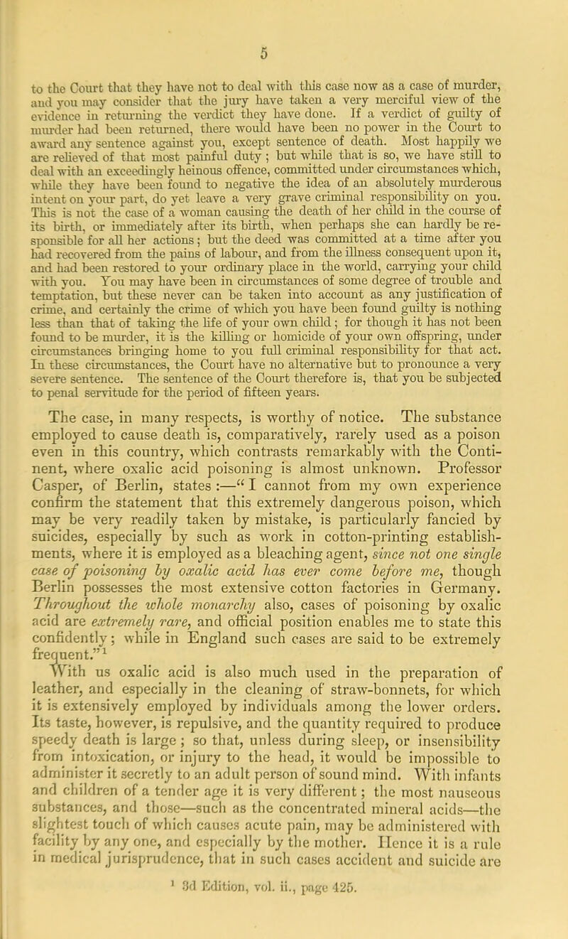 to the Court that they have not to deal with this case now as a case of murder, and you may consider that the jury have taken a very merciful view of the evidence in returning the verdict they have done. If a verdict of guilty of murder had been returned, there would have been no power in the Court to award any sentence against you, except sentence of death. Most happily we are relieved of that most painful duty ; but while that is so, we have still to deal with an exceedingly heinous offence, committed under circumstances which, while they have been found to negative the idea of an absolutely murderous intent on your part, do yet leave a very grave criminal responsibility on you. This is not the case of a woman causing the death of her child in the course of its birth, or immediately after its birth, when perhaps she can hardly be re- sponsible for all her actions; but the deed was committed at a time after you had recovered from the pains of labour, and from the illness consequent upon it, and had been restored to your ordinary place in the world, carrying your child with you. You may have been in circumstances of some degree of trouble and temptation, but these never can be taken into account as any justification of crime, and certainly the crime of which you have been found guilty is nothing less than that of taking the life of your own child; for though it has not been found to be murder, it is the killing or homicide of your own offspring, under circumstances bringing home to you full criminal responsibility for that act. In these circumstances, the Court have no alternative but to pronounce a very severe sentence. The sentence of the Court therefore is, that you be subjected to penal servitude for the period of fifteen years. The case, in many respects, is worthy of notice. The substance employed to cause death is, comparatively, rarely used as a poison even in this country, which contrasts remarkably with the Conti- nent, where oxalic acid poisoning is almost unknown. Professor Casper, of Berlin, states :—“ I cannot from my own experience confirm the statement that this extremely dangerous poison, which may be very readily taken by mistake, is particularly fancied by suicides, especially by such as work in cotton-printing establish- ments, where it is employed as a bleaching agent, since not one single case of poisoning by oxalic acid has ever come before me, though Berlin possesses the most extensive cotton factories in Germany. Throughout the whole monarchy also, cases of poisoning by oxalic acid are extremely rare, and official position enables me to state this confidently; while in England such cases are said to be extremely frequent.”1 'With us oxalic acid is also much used in the preparation of leather, and especially in the cleaning of straw-bonnets, for which it is extensively employed by individuals among the lower orders. Its taste, however, is repulsive, and the quantity required to produce speedy death is large; so that, unless during sleep, or insensibility from intoxication, or injury to the head, it would be impossible to administer it secretly to an adult person of sound mind. With infants and children of a tender age it is very different; the most nauseous substances, and those—such as the concentrated mineral acids—the slightest touch of which causes acute pain, may be administered with facility by any one, and especially by the mother. Hence it is a rule in medical jurisprudence, that in such cases accident and suicide are 1 3d Edition, vol. ii., page 425.