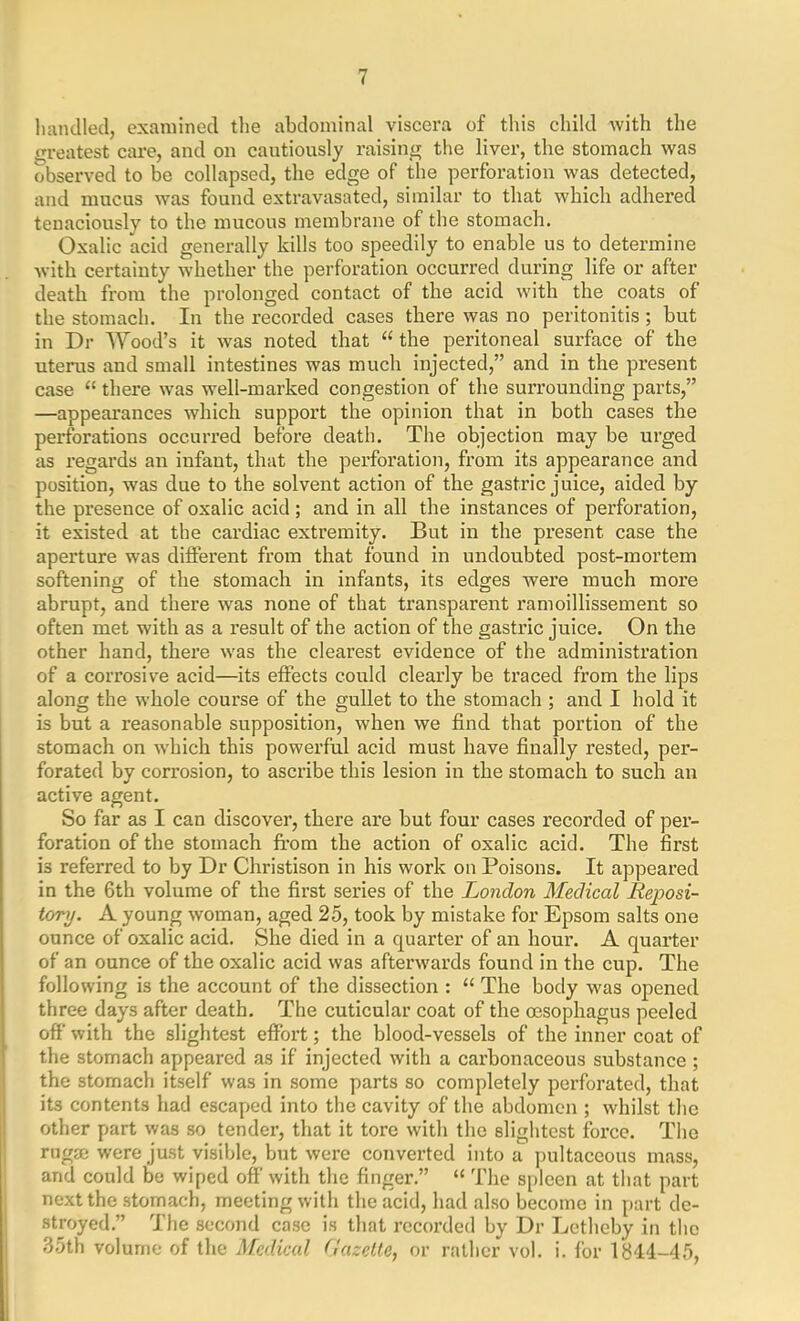 handled, examined the abdominal viscera of this child with the greatest care, and on cautiously raising the liver, the stomach was observed to be collapsed, the edge of the perforation was detected, and mucus was found extravasated, similar to that which adhered tenaciously to the mucous membrane of the stomach. Oxalic acid generally kills too speedily to enable us to determine with certainty whether the perforation occurred during life or after death from the prolonged contact of the acid with the coats of the stomach. In the recorded cases there was no peritonitis; but in Dr Wood’s it was noted that “ the peritoneal surface of the uterus and small intestines was much injected,” and in the present case “ there was well-marked congestion of the surrounding parts,” —appearances which support the opinion that in both cases the perforations occurred before death. The objection may be urged as regards an infant, that the perforation, from its appearance and position, was due to the solvent action of the gastric juice, aided by the presence of oxalic acid ; and in all the instances of perforation, it existed at the cardiac extremity. But in the present case the aperture was different from that found in undoubted post-mortem softening of the stomach in infants, its edges were much more abrupt, and there was none of that transparent ramoillissement so often met with as a result of the action of the gastric juice. On the other hand, there was the clearest evidence of the administration of a corrosive acid—its effects could clearly be traced from the lips along the whole course of the gullet to the stomach ; and I hold it is but a reasonable supposition, when we find that portion of the stomach on which this powerful acid must have finally rested, per- forated by cori’osion, to ascribe this lesion in the stomach to such an active agent. So far as I can discover, there are but four cases recorded of per- foration of the stomach from the action of oxalic acid. The first is referred to by Dr Christison in his work on Poisons. It appeared in the 6th volume of the first series of the London Medical Reposi- tory. A young woman, aged 25, took by mistake for Epsom salts one ounce of oxalic acid. She died in a quarter of an hour. A quarter of an ounce of the oxalic acid was afterwards found in the cup. The following is the account of the dissection : “ The body was opened three days after death. The cuticular coat of the oesophagus peeled off with the slightest effort; the blood-vessels of the inner coat of the stomach appeared as if injected with a carbonaceous substance; the stomach itself was in some parts so completely perforated, that its contents had escaped into the cavity of the abdomen ; whilst the other part was so tender, that it tore with the slightest force. The rug® were just visible, but were converted into a pultaceous mass, and could be wiped off with the finger.” “ The spleen at that part next the stomach, meeting with the acid, had also become in part de- stroyed.” The second case is that recorded by Dr Letheby in the 35th volume of the Medical Gazette, or rather vol. i. for 1314-45,