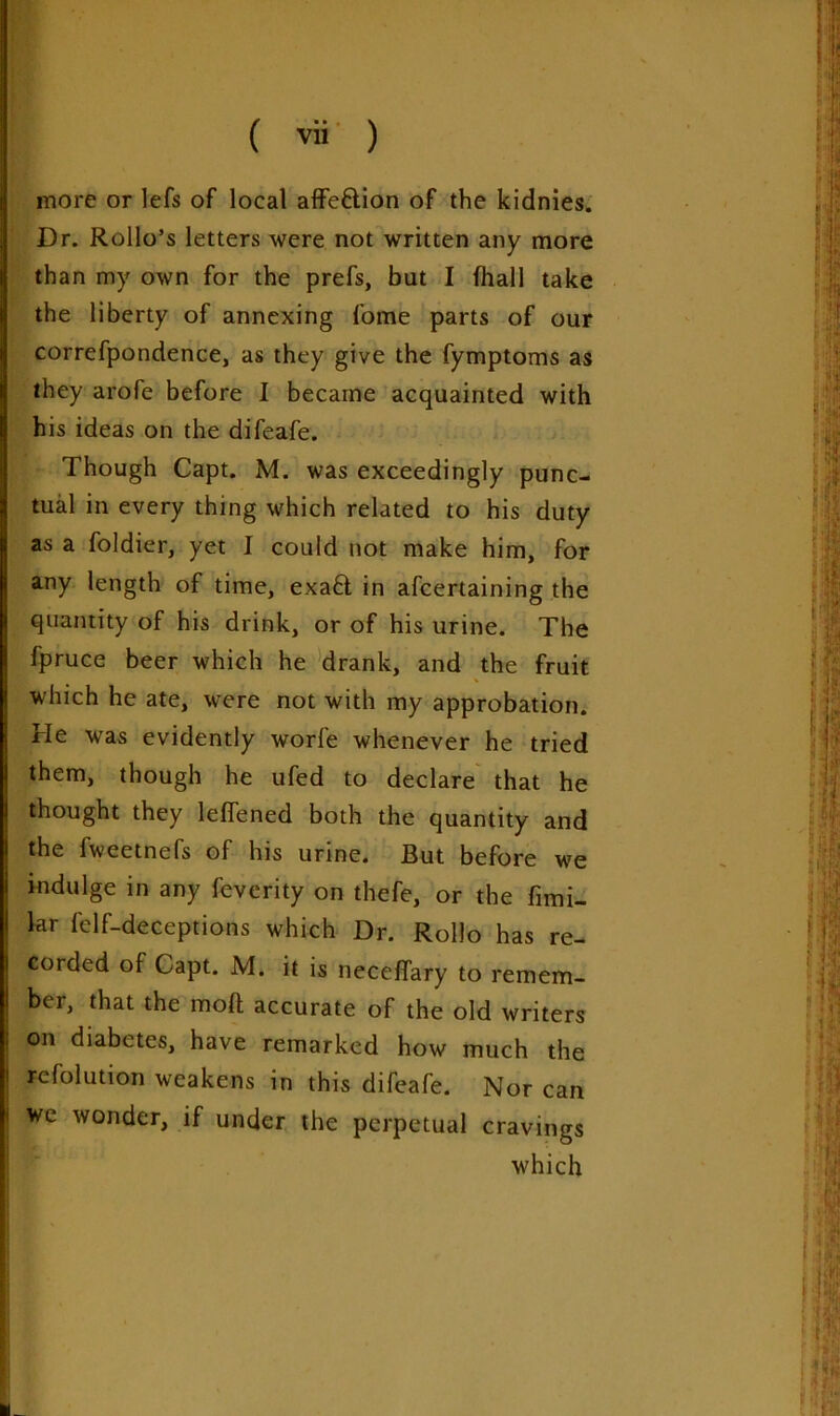 more or lefs of local affc&ion of the kidnies. Dr. Rollo’s letters were not written any more than my own for the prefs, but I (hall take the liberty of annexing fome parts of our correfpondence, as they give the fymptoms as they arofe before I became acquainted with his ideas on the difeafe. Though Capt. M. was exceedingly punc- tual in every thing which related to his duty as a foldier, yet I could not make him, for any length of time, exa£t in afcertaining the quantity of his drink, or of his urine. The fpruce beer which he drank, and the fruit which he ate, were not with my approbation. He was evidently worfe whenever he tried them, though he ufed to declare that he thought they leffened both the quantity and the Iweetnels of his urine. But before we indulge in any feverity on thefe, or the fimi- lar felf-deceptions which Dr. RolJo has re- corded of Capt. M. it is neceffary to remem- ber, that the molt accurate of the old writers on diabetes, have remarked how much the rcfolution weakens in this difeafe. Nor can i we wonder, if under the perpetual cravings ■ which