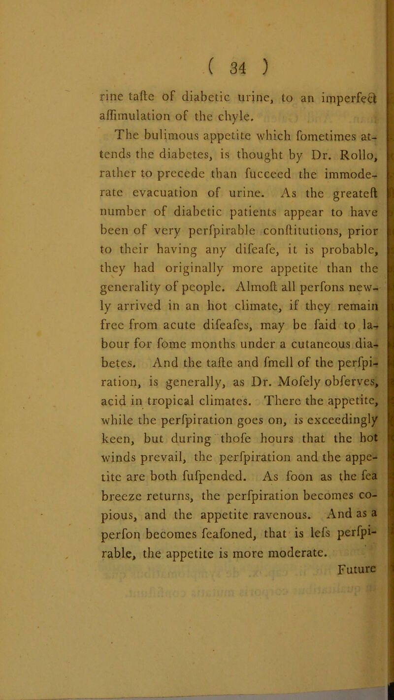 rine tafte of diabetic urine, to an imperfect affimulation of the chyle. The bulimous appetite which fometimes at- tends the diabetes, is thought by Dr. Rollo, rather to precede than fucceed the immode- rate evacuation of urine. As the greateft number of diabetic patients appear to have been of very perfpirable conftitutions, prior to their having any difeafe, it is probable, they had originally more appetite than the generality of people. Almoft all perfons new- ly arrived in an hot climate, if they remain free from acute difeafes, may be faid to la- bour for fome months under a cutaneous dia- betes. And the tafte and fmell of the perfpi- ration, is generally, as Dr. Mofely obferves, acid in tropical climates. There the appetite, while the perfpiration goes on, is exceedingly keen, but during thofe hours that the hot winds prevail, the perfpiration and the appe- tite are both fufpended. As foon as the fca breeze returns, the perfpiration becomes co- pious, and the appetite ravenous. And as a perfon becomes feafoned, that is lei's perfpi- rable, the appetite is more moderate. Future