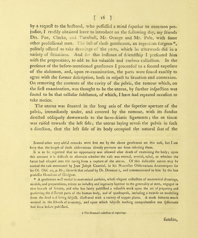 by a requeft to the hiifband, who poflTeffed a mind fuperior to common pre- judice, I readily obtained leave to introduce on the following day, my friends Drs. Fax, Clarke, and Turnbull, Mr. Orange and Mr. Pole, with fome other profeffional men., The lad of thofe gentlemen, an ingenious fjrgeon*, politely offered to take drawings of the parts, which he afterwards did in a variety of fituatlons. And for this inftance of friendfhip I prefented hioi with the preparation, to add to his valuable and curious collection. In the prefence of the before-mentioned gentlemen I proceeded to a fecond expofure of the abdomen, and, upon re-examination, the parts were found exadly to agree with the former defcription, both in refped to fituation and connexion. On removing the contents of the cavity of the pelvis, the tumour which, on the firft examination, was thought to be the uterus, by further infpe6lion was found to be that cellular fubfhance, of which, I have had repeated occafion to take notice. The uterus was fituated in the long axis of the fuperior aperture of the pelvis, immediately under, and covered by the tumour, with its fundus direded obliquely downwards to the facro-fciatic ligaments ; the os tincee was raifed towards the left fide; the uterus laying acrofs the pelvis in luch a diredion, that the left fide of its body occupied the natural feat of the Several other very ufeful remarks were fent me by the above gentleman on this cafe, but I am forry that the length of thefe obfervations already prevents me from inferting them. It is to be regretted that no opportunity was allowed after death of examining the body; upon this account it is difficult to afcertain v.'hether the cafe was ventral, ovarlal, tubal, or whether the foetus had efcaped into the cavitjj from a rupture of the uterus. Of this dubitable nature may be ranked the cafe mentioned by Jean Jofeph Courtial, in his Nouvelles Obfervations Anatomiques fur les Of. Obf. 10, p. 86 ; iikewife that related by Dr. Denman f, and communicated to him by the late profeflbr Hamilton of Glafgow. * A gentleman well verfed in anatomical purfuits, whole elegant colledion of anatomical drawings, models, and preparations, evince an induftry and ingenuity fuperior to the generality of men, engaged in that branch of Science, and who has lately publilhed a valuable work upon the art of preparing and preferving the dilFerent parts of the human body, and of quadrupeds, including a treatife on modelling from the dead aud living fubjedt, illuftrated with a variety of copper plates. A work hitherto much wanted in the fchools of anatomy, and upon which fubjeds nothing comprehenfive nor fyftematic had been before publiihed. f Fide Deaman's colleftion o£ engravings.. fundus.