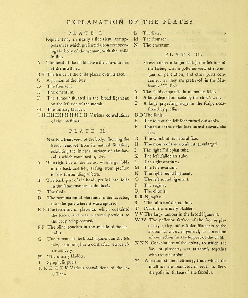 EXPLANATION OF THE PLATES. PLATE I. Reprefenting, in nearly a fide view, the ap- pearances which prefeiited upon firft open- ing the body of.the woman, with the child in fitu. A The head of the child above the convolutions of the inteftines. B B The hands of the child placed aver its face. C A portion of the liver. D The ftomach. E The omentum. F The tumour fuuated in the broad ligament on the left fide of the womb. G The urinary bladder. H H H H H H H H H H H Various convolutions of the inteflines. PLATE IL Nearly a front view of the body, fhowing the foetus removed from its natural fuuation, exhibiting the internal furface of the fac- culus which contained it, &c. A The right fide of the foetu?, with large folds in the back and fide, aiifing from prefTuie of the furrounding vifcera. B The back part of the head, prcfTed into folds in the fame manner as the back. C The funis. D The termination of the funis in the facculus, near the part where it was,ruptured. E E The facculus, or placenta, which contained the fcetus, and was ruptured previous to the body being opened. F F The blind pouches in the middle of the fac- culus. G The tumour in the broad ligament on the left fide, appearing like a contracted uterus af- ter delivery. H The urinary bladder. I Symphyfis pubis. K K. K K K K Various convolutions of the in- teflines. L The liver. ' .> M The fiomach. N The omentum. PLATE in. Shows (upon a larger fcale) the left fide of the foetus, with a pofterior view of the or- gans of generation, and other parts con- cerned, as they are preferved in the Mu- feum of T. Pole. A The child comprefled in numerous folds. B A large depreffion made by the child's arm. C A large projeiSing ridge in the fcalp, occa- fioned by prefliire. D D The funis. E The fole of the left foot turned outwards. F The fole of the right foot turned toward .the left. G The womb of its natural fize. H The mouth of the womb rather enlarged. I The right Fallopian tube. K The left Fallopian tube. L The right ovarium. M The left ovarium. N The right round ligament. O The left round ligament. P The vagina. Q_ The clitoris. R R Nymphse. S The orifice of the urethra. T Part of the urinary bladder. V V The large tumour in the broad ligament. W W The pofterior furface of the fac, or pla- centa, giving off vafcular filaments to the abdominal vifcera in general, as a medium of connedilon for the fupport of the child. XXX Convolutions of the colon, to which the fac, or placenta, was attached, together with the mefocolon. Y A portion of the mefentery, from which the inteftines are removed, in order to fhew the pofterior furface of the facculus.