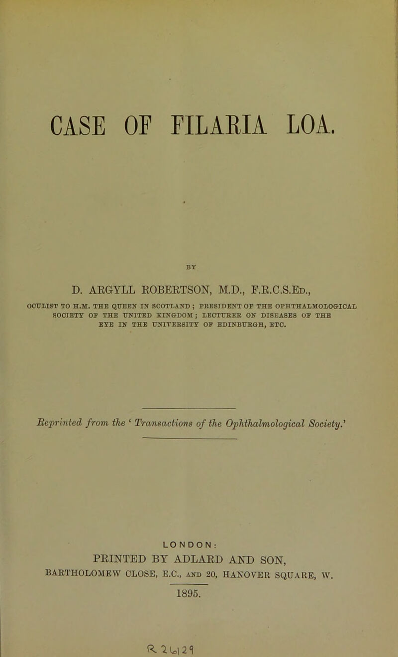 CASE OF FILARIA LOA. BY D. ARGYLL ROBERTSON, M.D., F.R.C.S.Ed., OCULIST TO H.M. THE QUEEN IN SCOTLAND ; PRESIDENT OF THE OPHTHALMOLOGICAL SOCIETY OP THE UNITED KINGDOM; LECTURER ON DISEASES OF THE EYE IN THE UNIVERSITY OF EDINBURGH, ETC. Reprinted from the ‘ Transactions of the Ophthalmological Society.' LONDON: PRINTED BY ADLARD AND SON, BARTHOLOMEW CLOSE, E.C., and 20, HANOVER SQUARE, W. 1895. ft. ^L=l2‘l