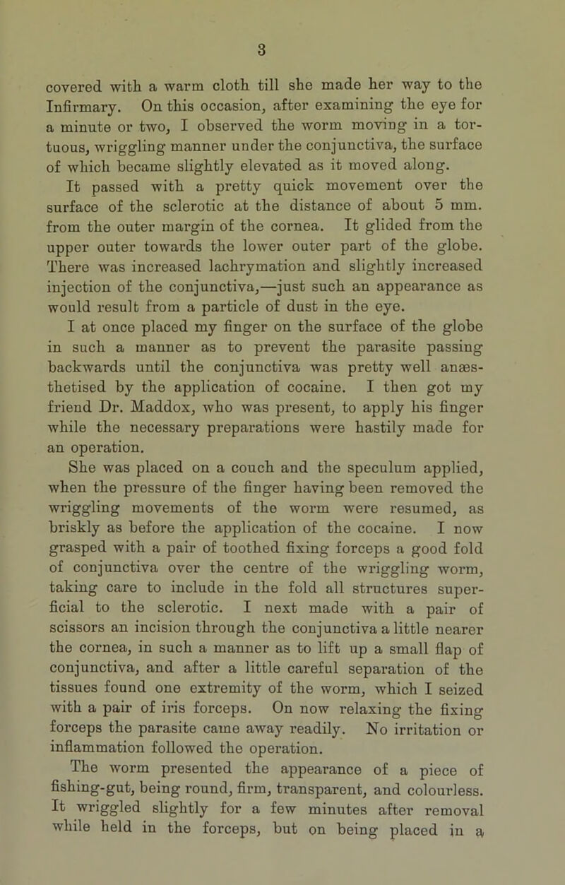 covered with a warm cloth till she made her way to the Infirmary. On this occasion, after examining the eye for a minute or two, I observed the worm moving in a tor- tuous, wriggling manner under the conjunctiva, the surface of which became slightly elevated as it moved along. It passed with a pretty quick movement over the surface of the sclerotic at the distance of about 5 mm. from the outer margin of the cornea. It glided from the upper outer towards the lower outer part of the globe. There was increased lachrymation and slightly increased injection of the conjunctiva,—just such an appearance as would result from a particle of dust in the eye. I at once placed my finger on the surface of the globe in such a manner as to prevent the parasite passing backwards until the conjunctiva was pretty well anaes- thetised by the application of cocaine. I then got my friend Dr. Maddox, who was present, to apply his finger while the necessary preparations were hastily made for an operation. She was placed on a couch and the speculum applied, when the pressure of the finger having been removed the wriggling movements of the worm were resumed, as briskly as before the application of the cocaine. I now grasped with a pair of toothed fixing forceps a good fold of conjunctiva over the centre of the wriggling worm, taking care to include in the fold all structures super- ficial to the sclerotic. I next made with a pair of scissors an incision through the conjunctiva a little nearer the cornea, in such a manner as to lift up a small flap of conjunctiva, and after a little careful separation of the tissues found one extremity of the worm, which I seized with a pair of iris forceps. On now relaxing the fixing forceps the parasite came away readily. No irritation or inflammation followed the operation. The worm presented the appearance of a piece of fishing-gut, being round, firm, transparent, and colourless. It wriggled slightly for a few minutes after removal while held in the forceps, but on being placed in a