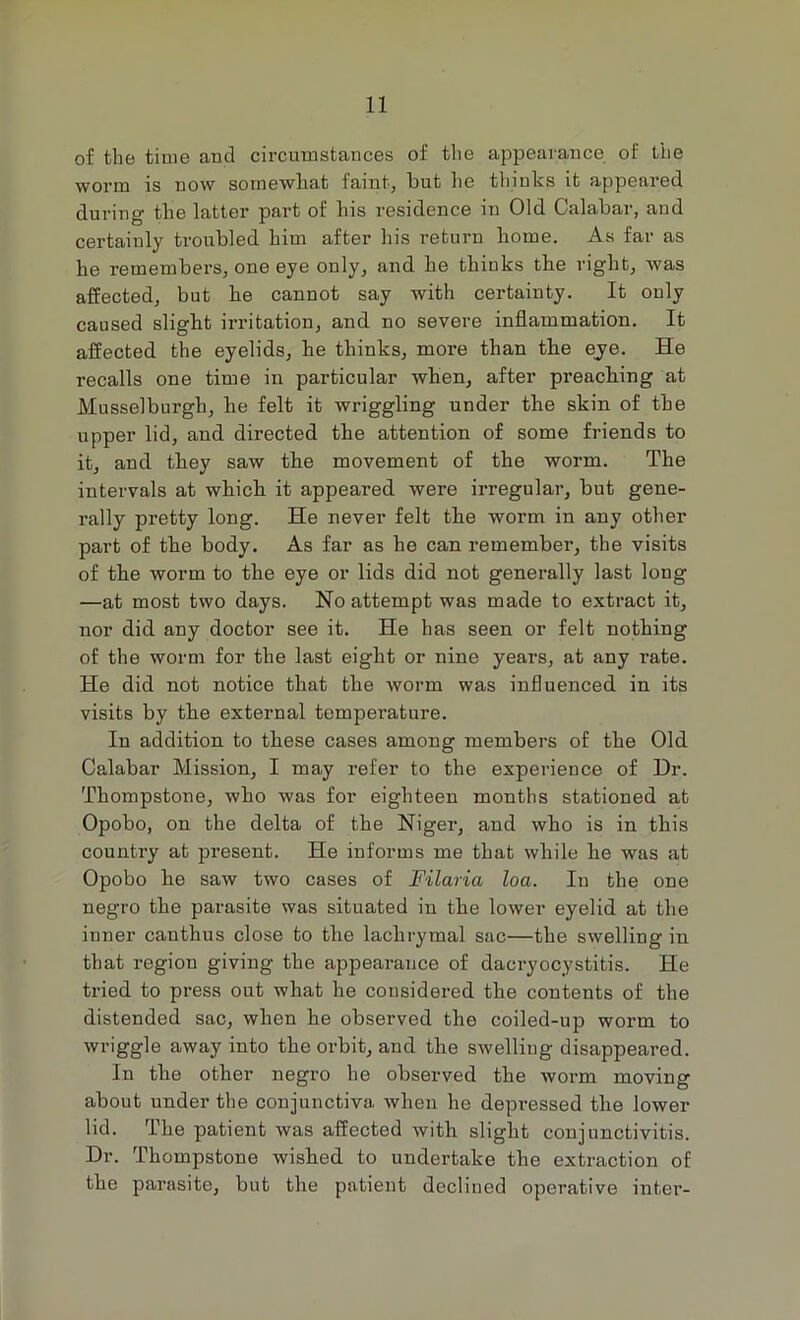 of the time and circumstances of tlie appearance of the worm is now soinewliat faint, but he thinks it appeared during the latter part of his residence in Old Calabar, and certainly troubled him after his return home. As far as he remembers, one eye only, and he thinks the right, was affected, but he cannot say with certainty. It only caused slight irritation, and no severe inflammation. It affected the eyelids, he thinks, more than the eye. He recalls one time in particular when, after preaching at Musselburgh, he felt it wriggling under the skin of the upper lid, and directed the attention of some friends to it, and they saw the movement of the worm. The intervals at which it appeared were irregular, but gene- rally pretty long. He never felt the worm in any other part of the body. As far as he can remember, the visits of the worm to the eye or lids did not generally last long —at most two days. No attempt was made to extract it, nor did any doctor see it. He has seen or felt nothing of the worm for the last eight or nine years, at any rate. He did not notice that the worm was influenced in its visits by the external temperature. In addition to these cases among members of the Old Calabar Mission, I may refer to the experience of Dr. Thompstone, who was for eighteen months stationed at Opobo, on the delta of the Niger, and who is in this country at present. He informs me that while he was at Opobo he saw two cases of Filaria loa. In the one negro the parasite was situated in the lower eyelid at the inner canthus close to the lachrymal sac—the swelling in that region giving the appearance of dacryocystitis. He tried to press out what he considered the contents of the distended sac, when he observed the coiled-up worm to wriggle away into the orbit, and the swelling disappeared. In the other negro he observed the worm moving about under the conjunctiva when he depressed the lower lid. The patient was affected with slight conjunctivitis. Dr. Thompstone wished to undertake the extraction of the parasite, but the patient decliued operative inter-