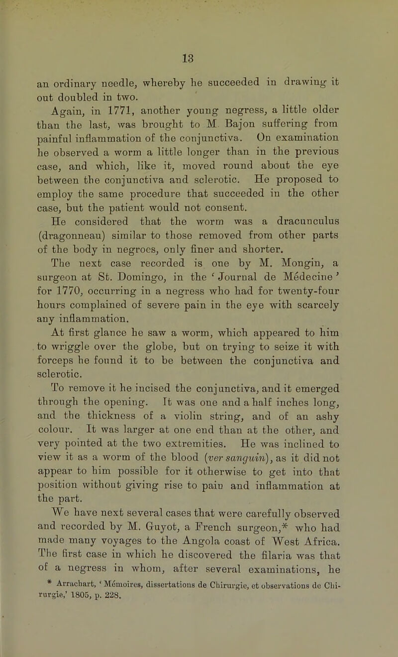 an ordinary needle, whereby he succeeded in drawing it out doubled in two. Again, in 1771, another young negress, a little older than the last, was brought to M Bajon suffering from painful inflammation of the conjunctiva. On examination he observed a worm a little longer than in the previous case, and which, like it, moved round about the eye between the conjunctiva and sclerotic. He proposed to employ the same procedure that succeeded in the other case, but the patient would not consent. He considered that the worm was a dracunculus (dragonneau) similar to those removed from other parts of the body in negroes, only finer and shorter. The next case recorded is one by M. Mongin, a surgeon at St. Domingo, in the * Journal de Medecine ’ for 1770, occurring in a negress who had for twenty-four hours complained of severe pain in the eye with scarcely any inflammation. At first glance he saw a worm, which appeared to him to wriggle over the globe, but on trying to seize it with forceps he found it to be between the conjunctiva and sclerotic. To remove it he incised the conjunctiva, and it emerged through the opening. It was one and a half inches long, and the thickness of a violin string, and of an ashy colour. It was larger at one end than at the other, and very pointed at the two extremities. He was inclined to view it as a worm of the blood (ver sanguin), as it did not appear to him possible for it otherwise to get into that position without giving rise to paiu and inflammation at the part. We have next several cases that were carefully observed and recorded by M. Guyot, a French surgeon,* who had made many voyages to the Angola coast of West Africa. The first case in which he discovered the filaria was that of a negress in whom, after several examinations, he * Arrachart, ‘ M6moires, dissertations de Cliirurgie, et observations de Clii- rurgie,’ 1805, p. 228.