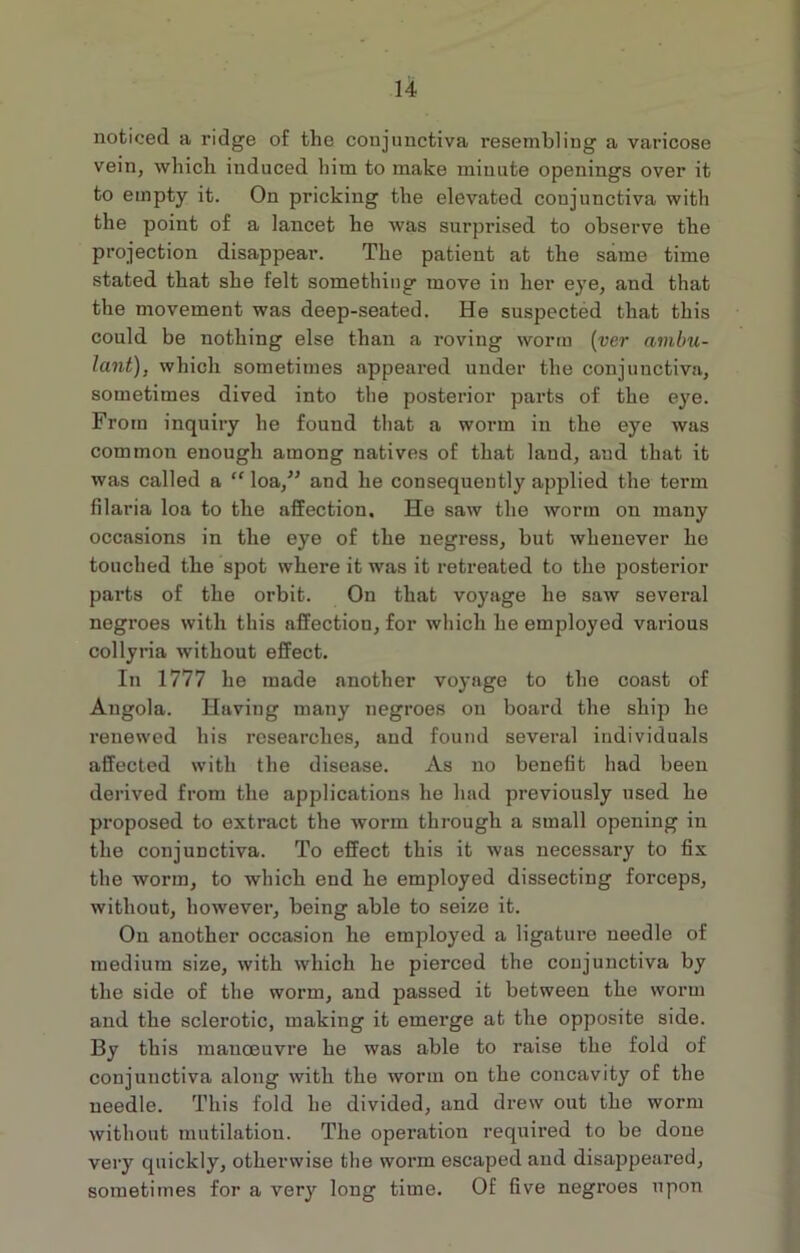 noticed a ridge of the conjunctiva resembling a varicose vein, which induced him to make minute openings over it to empty it. On pricking the elevated conjunctiva with the point of a lancet he was surprised to observe the projection disappear. The patient at the same time stated that she felt something move in her eye, and that the movement was deep-seated. He suspected that this could be nothing else than a roving worm (ver ambu- lant), which sometimes appeared under the conjunctiva, sometimes dived into the posterior parts of the eye. From inquiry he found that a worm in the eye was common enough among natives of that land, and that it was called a “loa,” and he consequently applied the term filaria loa to the affection. He saw the worm on many occasions in the eye of the negress, but whenever he touched the spot where it was it retreated to the posterior parts of the orbit. On that voyage he saw several negroes with this affection, for which he employed various collyria without effect. In 1777 he made another voyage to the coast of Angola. Having many negroes on board the ship he renewed his researches, and found several individuals affected with the disease. As no benefit had been derived from the applications he had previously used he proposed to extract the worm through a small opening in the conjunctiva. To effect this it was necessary to fix the worm, to which end he employed dissecting forceps, without, however, being able to seize it. On another occasion he employed a ligature needle of medium size, with which he pierced the conjunctiva by the side of the worm, and passed it between the worm and the sclerotic, making it emerge at the opposite side. By this manoeuvre he was able to raise the fold of conjunctiva along with the worm on the concavity of the needle. This fold he divided, and drew out the worm without mutilation. The operation required to be done very quickly, otherwise the worm escaped and disappeared, sometimes for a very long time. Of five negroes upon