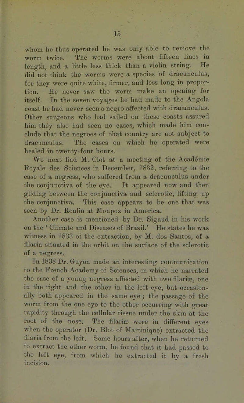 whom he thus operated he was only able to remove the worm twice. The worms were about fifteen lines in length, and a little less thick than a violin string. He did not think the worms were a species of dracunculus, for they were quite white, firmer, and less long in propor- tion. He never saw the worm make an opening for itself. Iu the seven voyages he had made to the Angola coast he had never seen a negro affected with dracunculus. Other surgeons who had sailed on these coasts assured him they also had seen no cases, which made him con- clude that the negroes of that country are not subject to dracunculus. The cases on which he operated were healed in twenty-four hours. We next find M. Clot at a meeting of the Academie Royale des Sciences in December, 1832, referring to the case of a negress, who suffered from a dracunculus under the conjunctiva of the eye. It appeared now and then gliding between the conjunctiva and sclerotic, lifting up the conjunctiva. This case appears to be one that was seen by Dr. Roulin at Monpox in America. Another case is mentioned by Dr. Sigaud in his work on the ‘ Climate and Diseases of Brazil.’ He states he was witness in 1833 of the extraction, by M. dos Santos, of a filaria situated in the orbit on the surface of the sclerotic of a negress. In 1838 Dr. Guyon made an interesting communication to the French Academy of Sciences, in which he narrated the case of a young negress affected with two filaria?, one in the right and the other in the left eye, but occasion- ally both appeared in the same eye ; the passage of the worm from the one eye to the other occurring with great rapidity through the cellular tissue under the skin at the root of the nose. The filaria? were in different eyes when the operator (Dr. Blot of Martinique) extracted the filaria from the left. Some hours after, when he returned to extract the other worm, he found that it had passed to the left eye, from which he extracted it by a fresh incision.