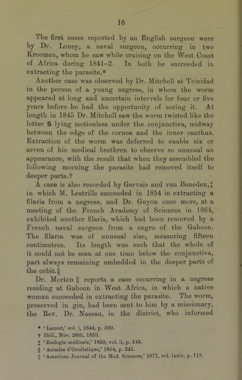 The first cases reported by an English surgeon were by Dr. Loney, a naval surgeou, occurring in two Kroomen, whom he saw while cruising on the West Coast of Africa during 1841—2. In both he succeeded in extracting the parasite.* * * § Another case was observed by Dr. Mitchell at Trinidad in the person of a young negress, in whom the worm appeared at long and uncertain intervals for four or five years before he had the opportunity of seeing it. At length in 1845 Dr. Mitchell saw the worm twisted like the letter S lying motionless under the conjunctiva, midway between the edge of the cornea and the inner cantlius. Extraction of the worm was deferred to enable six or seven of his medical brethren to observe so unusual an appearance, with the result that wheu they assembled the following morning the parasite had removed itself to deeper parts.t A case is also recorded by Gervais and van Beneden,J in which M. Lestrille succeeded in 1854 in extracting a filaria from a negress, and Dr. Guyon once more, at a meeting of the French Academy of Sciences in 1864, exhibited another filaria, which had been removed by a French naval surgeon from a negro of the Gaboon. The filaria was of unusual size, measuring fifteen centimetres. Its length was such that the whole of it could not be seen at one time below the conjunctiva, part always remaining embedded in the deeper parts of the orbit.§ Dr. Morton || reports a case occurring in a negress residing at Gaboon in West Africa, in which a native woman succeeded in extracting the parasite. The worm, preserved iu gin, had been sent to him by a missionary, the Rev. Dr. Nassau, in the district, who informed * ‘ Lancet/ vol. i, 1844, p. 309. t Ibid., Nov. 26th, 1859. J ‘ Zoologie inedicale/ 1859, vol. ii, p. 143. § ‘ Annales d’Oculistique/ 1864, p. 241. || ‘American Journal of the Med. Sciences,’ 1877, vol. lxxiv, p. 113.