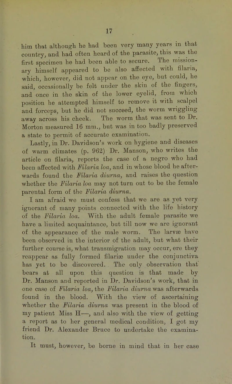 him that although he had been very many years in that country, and had often heard of the parasite, this was the first specimen he had been able to secure. The mission- ary himself appeared to be also affected with filaiia, which, however, did not appear on the eye, but could, he said, occasionally be felt under the skin of the fingers, and once in the skin of the lower eyelid, from which position he attempted himself to remove it with scalpel and forceps, but he did not succeed, the worm wriggling away across his cheek. The worm that was sent to Dr. Morton measured 16 mm., but was in too badly preserved a state to permit of accurate examination. Lastly, in Dr. Davidson’s work on hygiene and diseases of warm climates (p. 962) Dr. Manson, who writes the article ou filai'ia, reports the case of a negro who had been affected with Filaria loa, and in whose blood he after- wards found the Filaria diurna, and raises the question whether the Filaria loa may not turn out to be the female parental form of the Filaria diurna. I am afraid we must confess that we are as yet very ignorant of many points connected with the life history of the Filaria loa. With the adult female parasite we have a limited acquaintance, but till now we are ignorant of the appearance of the male worm. The larvae have been observed in the interior of the adult, but what their further course is, what transmigration may occur, ere they reappear as fully formed filarise under the conjunctiva has yet to be discovered. The only observation that bears at all upon this question is that made by Dr. Manson and reported in Dr. Davidson’s work, that in one case of Filaria loa, the Filaria diurna was afterwards found in the blood. With the view of ascertaining whether the Filaria diurna was present in the blood of my patient Miss H—, and also with the view of getting a report as to her general medical condition, I got my friend Dr. Alexander Bruce to undertake the examina- tion. It must, however, be borne in mind that in her case