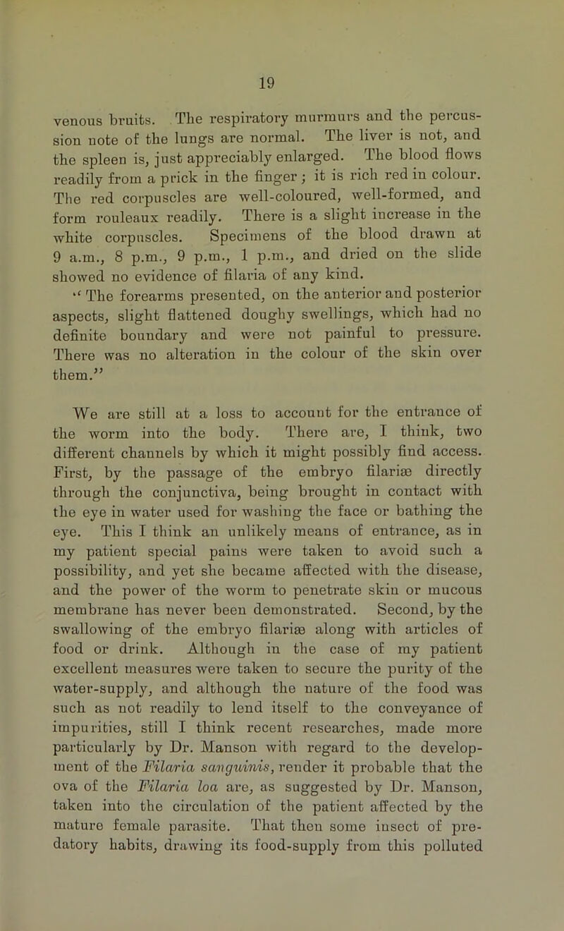 venous bruits. The respiratory murmurs and the percus- sion note of the lungs are normal. The liver is not, and the spleen is, just appreciably enlarged. The blood flows readily from a prick in the finger j it is rich red in colour. The red corpuscles are well-coloured, well-formed, and form rouleaux readily. There is a slight increase in the white corpuscles. Specimens of the blood drawn at 9 a.m., 8 p.m., 9 p.m., 1 p.m., and dried on the slide showed no evidence of filaria of any kind. ‘‘ The forearms presented, on the anterior and posterior aspects, slight flattened doughy swellings, which had no definite boundary and were not painful to pressure. There was no alteration in the colour of the skin over them.” We are still at a loss to account for the entrauce of the worm into the body. There are, I think, two different channels by which it might possibly find access. First, by the passage of the embryo filarim directly through the conjunctiva, being brought in contact with the eye in water used for washing the face or bathing the eye. This I think an unlikely means of entrance, as in my patient special pains were taken to avoid such a possibility, and yet she became affected with the disease, and the power of the worm to peneti’ate skin or mucous membrane has never been demonstrated. Second, by the swallowing of the embryo filarim along with articles of food or drink. Although in the case of my patient excellent measures were taken to secure the purity of the water-supply, and although the nature of the food was such as not readily to lend itself to the conveyance of impurities, still I think recent researches, made more particularly by Dr. Manson with regard to the develop- ment of the Filaria savguinis, render it probable that the ova of the Filaria loa are, as suggested by Dr. Manson, taken into the circulation of the patient affected by the mature female pai'asite. That then some insect of pre- datory habits, drawing its food-supply from this polluted