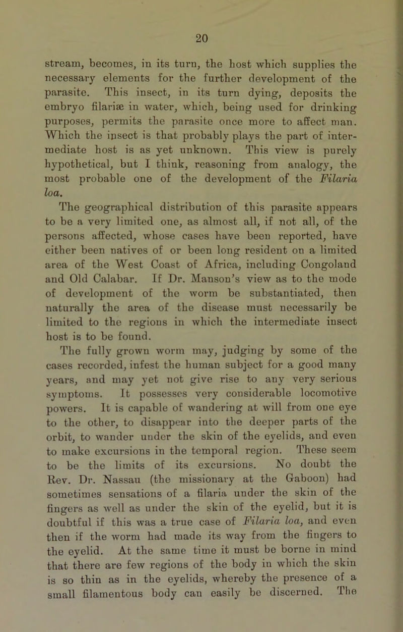 stream, becomes, in its turn, the host which supplies the necessary elements for the further development of the parasite. This insect, in its turn dying, deposits the embryo filarise in water, which, being used for drinking purposes, permits the parasite once more to affect man. Which the insect is that probably plays the part of inter- mediate host is as yet unknown. This view is purely hypothetical, but I think, reasoning from analogy, the most probable one of the development of the Filaria loa. The geographical distribution of this parasite appears to be a very limited one, as almost all, if not all, of the persons affected, whose cases have been reported, have either been natives of or been long resident on a limited area of the West Coast of Africa, including Congoland and Old Calabar. If Dr. Manson’s view as to the mode of development of the worm be substantiated, then naturally the area of the disease must necessarily be limited to the regions in which the intermediate insect host is to be found. The fully grown worm may, judging by some of the cases recorded, infest the human subject for a good many years, and may yet not give rise to any very serious symptoms. It possesses very considerable locomotive powers. It is capable of wandering at will from one eye to the other, to disappear into the deeper parts of the orbit, to wander under the skin of the eyelids, and eveu to make excursions in the temporal region. These seem to be the limits of its excursions. No doubt the Rev. Dr. Nassau (the missionary at the Gaboon) had sometimes sensations of a filaria under the skin of the fingers as well as under the skin of the eyelid, but it is doubtful if this was a true case of Filaria loa, and even then if the worm had made its way from the fingers to the eyelid. At the same time it must be borne in mind that there are few regions of the body in which the skin is so thin as in the eyelids, whereby the presence of a small filamentous body can easily be discerned. The