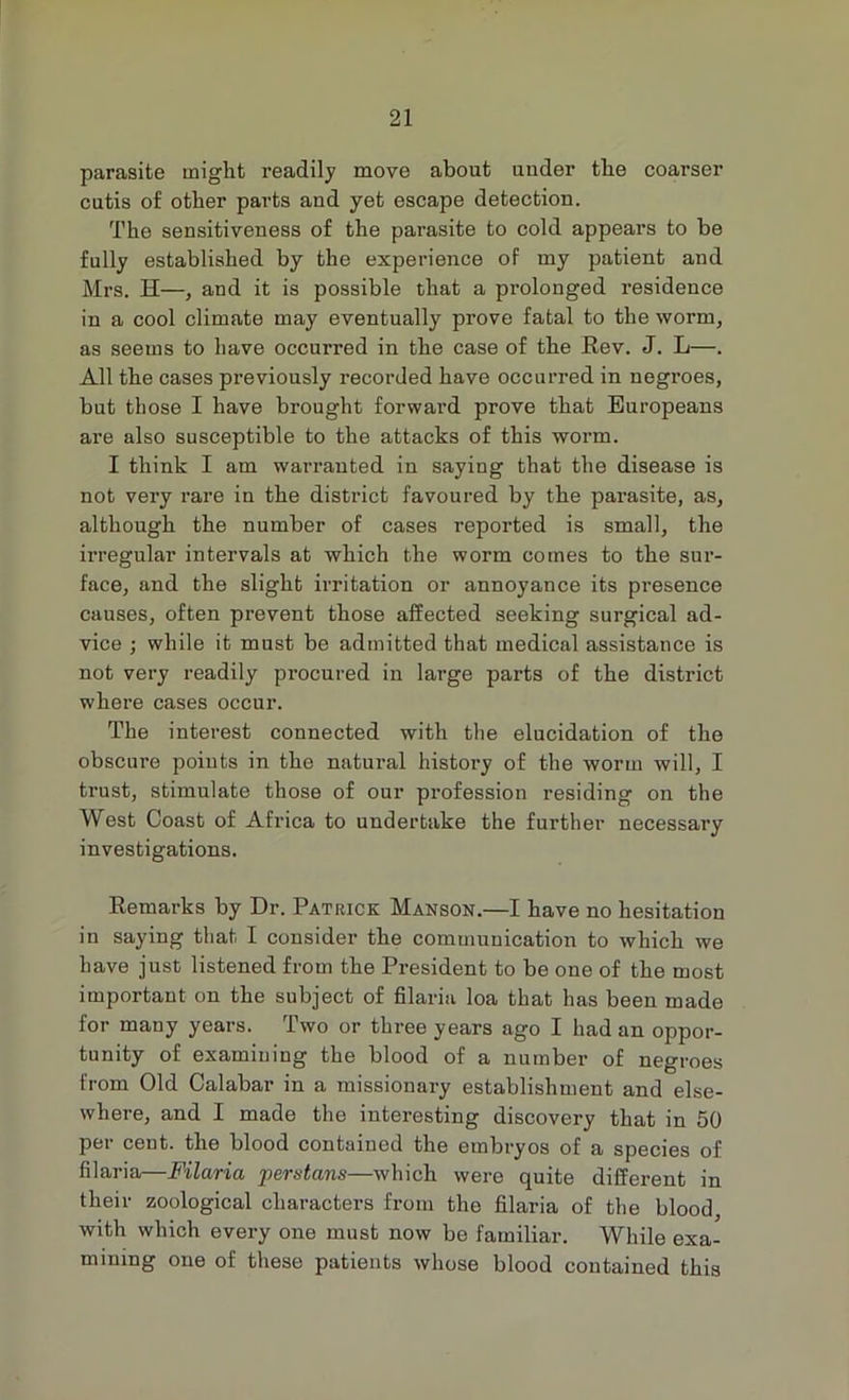 parasite might readily move about under the coarser cutis of other parts and yet escape detection. The sensitiveness of the parasite to cold appears to be fully established by the experience of my patient and Mrs. H—, and it is possible that a prolonged residence in a cool climate may eventually prove fatal to the worm, as seems to have occurred in the case of the Rev. J. L—. All the cases previously recorded have occurred in negroes, but those I have brought forward prove that Europeans are also susceptible to the attacks of this worm. I think I am warranted in saying that the disease is not very rare in the district favoured by the parasite, as, although the number of cases reported is small, the irregular intervals at which the worm comes to the sur- face, and the slight irritation or annoyance its presence causes, often prevent those affected seeking surgical ad- vice ; while it must be admitted that medical assistance is not very readily procured in large parts of the district where cases occur. The interest connected with the elucidation of the obscm-e points in the natural history of the worm will, I trust, stimulate those of our profession residing on the West Coast of Africa to undertake the further necessary investigations. Remarks by Dr. Patrick Manson.—I have no hesitation in saying that I consider the communication to which we have just listened from the President to be one of the most important on the subject of filaria loa that has been made for many years. Two or three years ago I had an oppor- tunity of examining the blood of a number of negroes from Old Calabar in a missionary establishment and else- where, and I made the interesting discovery that in 50 per cent, the blood contained the embryos of a species of filaria—Filaria perstans—which were quite different in their zoological characters from the filaria of the blood, with which every one must now be familiar. While exa- mining one of these patients whose blood contained this