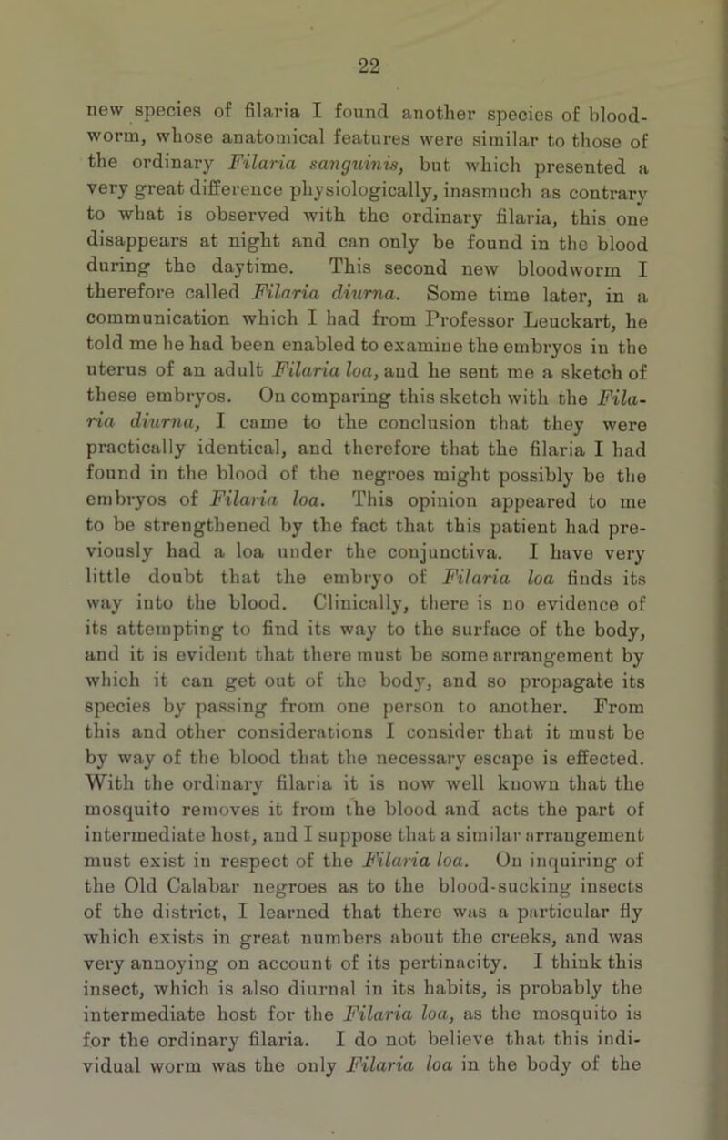 new species of filaria I found another species of blood- worm, whose anatomical features were similar to those of the ordinary Filaria sanguinis, but which presented a very great difference physiologically, inasmuch as contrary to what is obsei-ved with the ordinary filaria, this one disappears at night and can only be found in the blood during the daytime. This second new bloodworm I therefore called Filaria diurna. Some time later, in a communication which I had from Professor Leuclcart, he told me he had been enabled to examine the embryos in the uterus of an adult Filaria loa, and he sent me a sketch of these embryos. On comparing this sketch with the Fila- ria diurna, I came to the conclusion that they were practically identical, and therefore that the filaria I had found in the blood of the negroes might possibly be the embryos of Filaria loa. This opinion appeared to me to be strengthened by the fact that this patient had pre- viously had a loa under the conjunctiva. I have very little doubt that the embryo of Filaria loa fiuds its way into the blood. Clinically, there is no evidence of its attempting to find its way to the surface of the body, and it is evident that there must be some arrangement by which it can get out of the body, and so propagate its species by passing from one person to another. From this and other considerations I consider that it must be by way of the blood that the necessary escape is effected. With the ordinary filaria it is now well known that the mosquito removes it from the blood and acts the part of intermediate host, and I suppose that a similar arrangement must exist in respect of the Filaria loa. On inquiring of the Old Calabar negroes as to the blood-sucking insects of the district, I learned that there was a particular fly which exists in great numbers about the creeks, and was very annoying on account of its pertinacity. I think this insect, which is also diurnal in its habits, is probably the intermediate host for the Filaria loa, as the mosquito is for the ordinary filaria. I do not believe that this indi- vidual worm was the only Filaria loa in the body of the