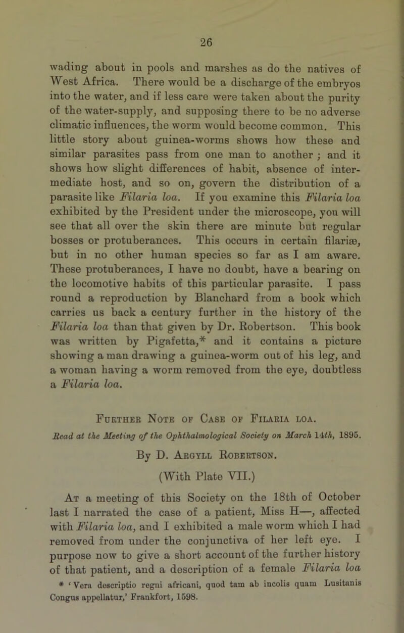 wading about in pools and marshes as do the natives of West Africa. There would be a discharge of the embryos into the water, and if less care were taken about the purity of the water-supply, and supposing there to be no adverse climatic influences, the worm would become common. This little story about guinea-worms shows how these and similar parasites pass from one man to another ; and it shows how slight differences of habit, absence of inter- mediate host, and so on, govern the distribution of a parasite like Filaria loa. If you examine this Filaria loa exhibited by the President under the microscope, you will see that all over the skin there are minute but regular bosses or protuberances. This occurs in certain filariae, but in no other human species so far as I am aware. These protuberances, I have no doubt, have a bearing on the locomotive habits of this particular parasite. I pass round a reproduction by Blanchard from a book which carries us back a century further in the history of the Filaria loa than that given by Dr. Robertson. This book was written by Pigafetta,* and it contains a picture showing a man drawing a guinea-worm out of his leg, and a woman having a worm removed from the eye, doubtless a Filaria loa. Further Note of Case of Filaria loa. Head at the Meeting of the Ophthalmological Society on March 14£A, 1895. By D. Argyll Robertson. (With Plate VII.) At a meeting of this Society on the 18th of October last I narrated the case of a patient. Miss H—, affected with Filaria loa, and I exhibited a male worm which I had removed from under the conjunctiva of her left eye. I purpose now to give a short account of the further history of that patient, and a description of a female Filaria loa * ‘ Vera descriptio regni africani, quod tam ab incolis quam Lusitania Congus appellatur/ Frankfort, 1598.