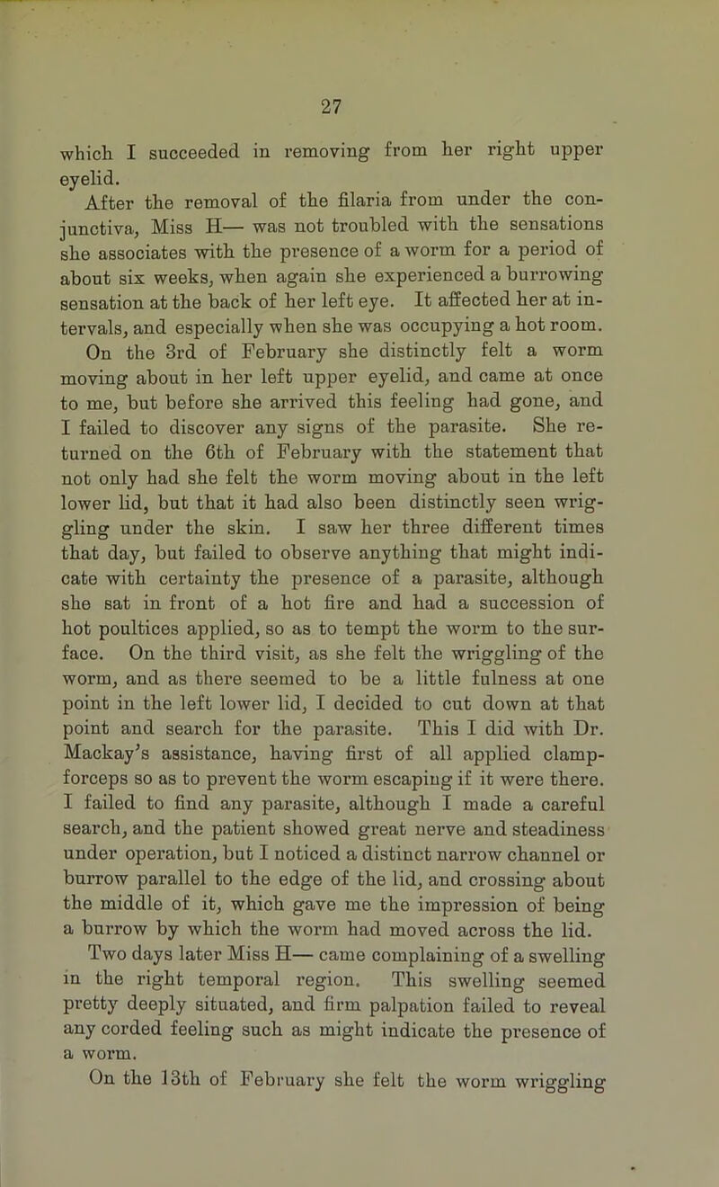 which I succeeded in removing from her right upper eyelid. After the removal of the filaria from under the con- junctiva, Miss H— was not troubled with the sensations she associates with the presence of a worm for a period of about six weeks, when again she experienced a burrowing sensation at the back of her left eye. It affected her at in- tervals, and especially when she was occupying a hot room. On the 3rd of February she distinctly felt a worm moving about in her left upper eyelid, and came at once to me, but before she arrived this feeling had gone, and I failed to discover any signs of the parasite. She re- turned on the 6th of February with the statement that not only had she felt the worm moving about in the left lower lid, but that it had also been distinctly seen wrig- gling under the skin. I saw her three different times that day, but failed to observe anything that might indi- cate with certainty the presence of a parasite, although she sat in front of a hot fire and had a succession of hot poultices applied, so as to tempt the worm to the sur- face. On the third visit, as she felt the wriggling of the worm, and as there seemed to be a little fulness at one point in the left lower lid, I decided to cut down at that point and search for the parasite. This I did with Dr. Mackay's assistance, having first of all applied clamp- forceps so as to prevent the woi’m escaping if it were there. I failed to find any parasite, although I made a careful search, and the patient showed great nerve and steadiness under operation, but I noticed a distinct narrow channel or burrow parallel to the edge of the lid, and crossing about the middle of it, which gave me the impression of being a burrow by which the worm had moved across the lid. Two days later Miss H— came complaining of a swelling in the right temporal region. This swelling seemed pretty deeply situated, and firm palpation failed to reveal any corded feeling such as might indicate the presence of a worm. On the 13th of February she felt the worm wriggling