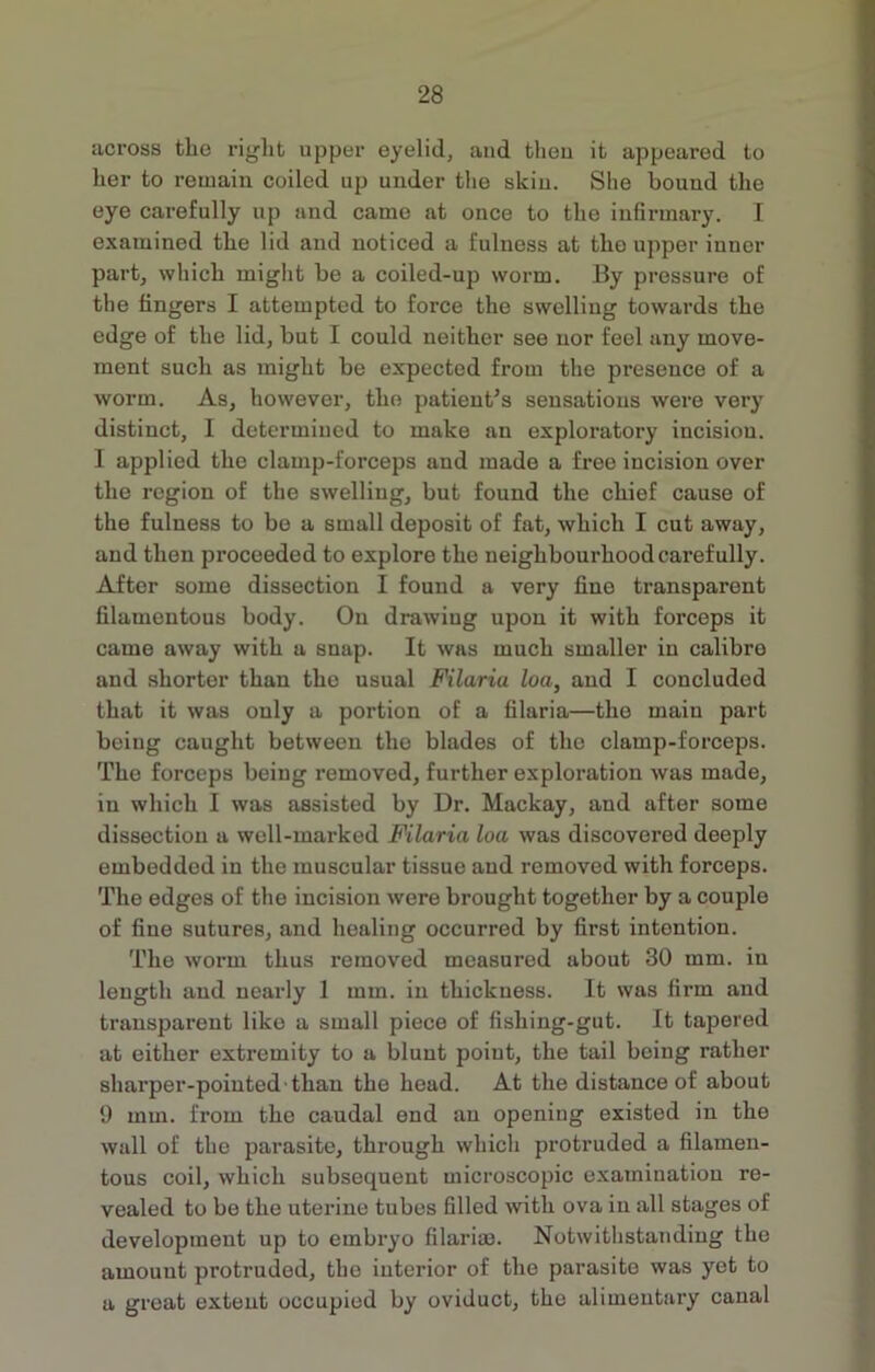 across the right upper eyelid, and then it appeared to her to remain coiled up under the skin. She bound the eye carefully up and came at once to the infirmary. I examined the lid and noticed a fulness at the upper inner part, which might be a coiled-up worm. By pressure of the fingers I attempted to force the swelliug towards the edge of the lid, but I could neither see nor feel any move- ment such as might be expected from the presence of a worm. As, however, the patient’s sensations were very distinct, I determined to make an exploratory incision. I applied the clamp-forceps and made a free incision over the region of the swelliug, but found the chief cause of the fulness to be a small deposit of fat, which I cut away, and then proceeded to explore the neighbourhood carefully. After some dissection I found a very fine transparent filamentous body. On drawiug upon it with forceps it came away with a snap. It was much smaller iu calibre and shorter than the usual Filaria loa, and I concluded that it was only a portion of a filaria—the main part being caught between the blades of the clamp-forceps. The forceps being removed, further exploration was made, in which I was assisted by Dr. Mackay, and after some dissection a well-marked Filaria loa was discovered deeply embedded in the muscular tissue and removed with forceps. The edges of the incision were brought together by a couple of fine sutures, and healing occurred by first intention. The worm thus removed measured about 30 mm. in length and nearly 1 mm. in thickness. It was firm and transparent like a small piece of fishing-gut. It tapered at either extremity to a blunt point, the tail being rather sharper-pointed than the head. At the distance of about 9 mm. from the caudal end an opening existed in the wall of the parasite, through which protruded a filamen- tous coil, which subsequent microscopic examination re- vealed to be the uterine tubes filled with ova iu all stages of development up to embryo filarim. Notwithstanding the amount protruded, the interior of the parasite was yet to a great extent occupied by oviduct, the alimentary canal