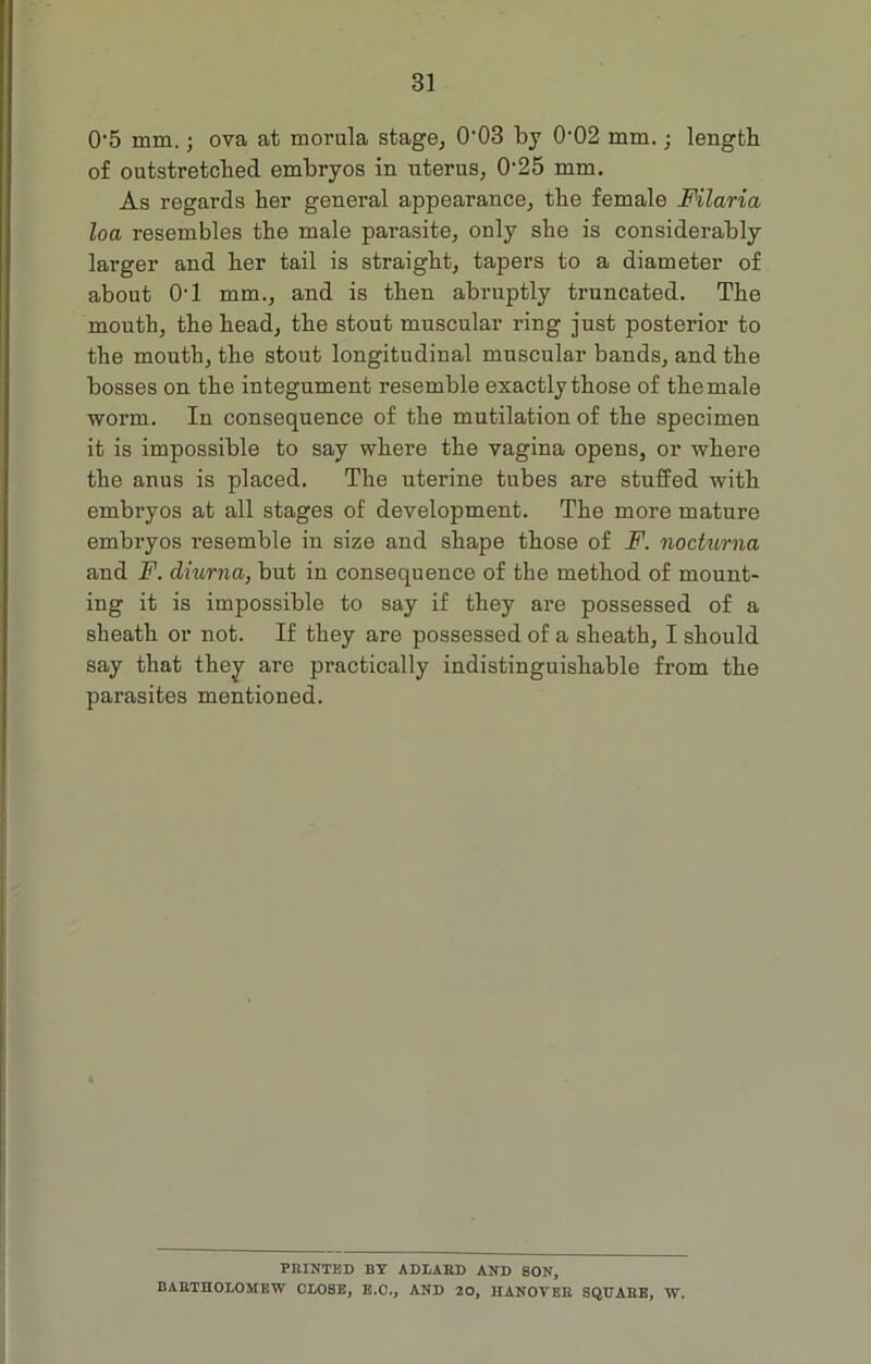 0’5 mm.; ova at morula stage, 0‘03 by 002 mm.; length of outstretched embryos in uterus, 0‘25 mm. As regards her general appearance, the female Filaria loa resembles the male parasite, only she is considerably larger and her tail is straight, tapers to a diameter of about 01 mm., and is then abruptly truncated. The mouth, the head, the stout muscular ring just posterior to the mouth, the stout longitudinal muscular bands, and the bosses on the integument resemble exactly those of the male worm. In consequence of the mutilation of the specimen it is impossible to say where the vagina opens, or where the anus is placed. The uterine tubes are stuffed with embryos at all stages of development. The more mature embryos resemble in size and shape those of F. nocturna and F. diurna, but in consequence of the method of mount- ing it is impossible to say if they are possessed of a sheath or not. If they are possessed of a sheath, I should say that they are practically indistinguishable from the parasites mentioned. FEINTED BY ADLAED AND SON, BARTHOLOMEW CLOSE, E.O., AND 20, HANOVEE SQUABE, W.