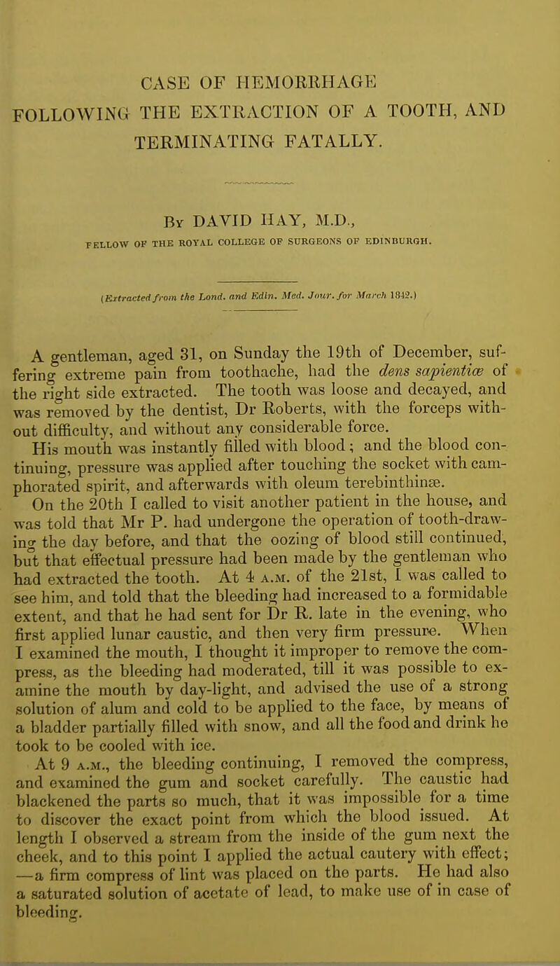 CASE OF HEMORllHAGE FOLLOWING THE EXTRACTION OF A TOOTH, AND TERMINATING FATALLY. Bv DAVID HAY, M.D., KLLOW OF THE ROYAL COLLEGE OP SURGEONS OF EDINDURGH. {Extracted from the Land, and Edln. Med. Jnur.for March 1842.) A gentleman, aged 31, on Sunday the 19th of December, suf- fering extreme pain from toothache, had the dens sapientice of the right side extracted. The tooth was loose and decayed, and was removed by the dentist, Dr Roberts, with the forceps with- out difficulty, and without any considerable force. His mouth was instantly filled with blood; and the blood con- tinuing, pressure was applied after touching the socket with cam- phorated spirit, and afterwards with oleum terebinthinse. On the 20th I called to visit another patient in the house, and was told that Mr P. had undergone the operation of tooth-draw- ing the day before, and that the oozing of blood still continued, but that effectual pressure had been made by the gentleman who had extracted the tooth. At 4 a.m. of the 21st, I was called to see him, and told that the bleeding had increased to a formidable extent, and that he had sent for Dr R. late in the evening, who first applied lunar caustic, and then very firm pressure. When I examined the mouth, I thought it improper to remove the com- press, as the bleeding had moderated, till it was possible to ex- amine the mouth by day-hght, and advised the use of a strong solution of alum and cold to be applied to the face, by means of a bladder partially filled with snow, and all the food and drink he took to be cooled with ice. At 9 A.M., the bleeding continuing, I removed the compress, and examined the gum and socket carefully. The caustic had blackened the parts so much, that it was impossible for a time to discover the exact point from which the blood issued. At length I observed a stream from the inside of the gum next the cheek, and to this point I appUed the actual cautery with effect; —a firm compress of lint was placed on the parts. He had also a saturated solution of acetate of lead, to make use of in case of bleeding.