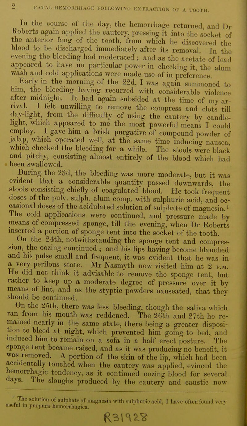 Tn the course of the day, the hemorrhage returned, and Dr Roberts again apphed the cautery, pressing it into the socket of the anterior fang of tlie tooth, from which he discovered the blood to be discharged immediately after its removal. In the evening the bleeding had moderated ; and as the acetate of lead appeared to have no particular power in checking it, the alum wash and cold applications were made use of in preference. Early in the morning of the 22d, I was again summoned to him, the bleedmg having recurred with considerable violence after midnight. It had again subsided at the time of my ar- rival. I felt unwilling to remove the compress and clots till day-hght, from the difficulty of using the cautery by candle- light, which appeared to me the most powerful means I could employ. I gave him a brisk purgative of compound powder of jalap, which operated well, at the same time inducing nausea, which checked the bleeding for a while. The stools were black and pitchy, consisting almost entirely of the blood which had been swallowed. During the 23d, the bleeding was more moderate, but it was evident that a considerable quantity passed downwards, the stools consisting chiefly of coagulated blood. He took frequent doses of the pulv. sulph. alum comp. with sulphuric acid, and oc- casional doses of the acidulated solution of sulphate of magnesia, i The cold applications were continued, and pressure made by means of compressed sponge, till the evening, when Dr Roberts inserted a portion of sponge tent into the socket of the tooth. On the 24th, notwithstanding the sponge tent and compres- sion, the oozing continued ; and his lips having become blanched and his pulse small and frequent, it was evident that he was in a very perilous state. Mr Nasmyth now visited him at 2 p.m. He did not think it advisable to remove the sponge tent, but rather to keep up a moderate degree of pressure over it by means of lint, and as the styptic powders nauseated, that they should be continued. On the 2oth, there was less bleeding, though the saliva which ran from his mouth was reddened. The 26th and 27th he re- mained nearly in the same state, there being a greater disposi- tion to bleed at night, which prevented him going to bed, and induced him to remain on a sofa in a half erect posture. The sponge tent became raised, and as it was producing no benefit, it was removed. A portion of the skin of the lip, which had been accidentally touched when the cautery was applied, evinced the hemorrhagic tendency, as it continued oozing blood for several days. The sloughs produced by the cautery and caustic now ' 'P?® solution of sulphate of magnesia with sulphuric acid, I have often found vcrv useful m purpura hemorrhagica.