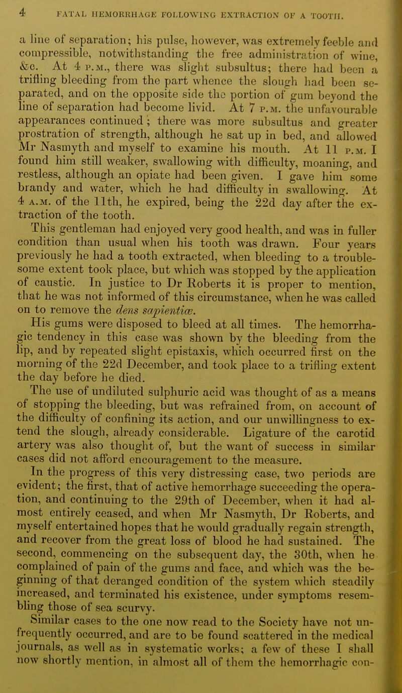 a line of separation; his pulse, however, was extremely feeble and compressible, notwithstanding the free administration of wine, &c. At 4 P.M., there was slight subsultus; there had been a trifling bleeding from the part whence the slough had been se- parated, and on the opposite side the portion of gum beyond the line of separation had become livid. At 7 p.m. the unfavourable appearances continued; there was more subsultus and greater prostration of strength, although he sat up in bed, and allowed Mr Nasmyth and myself to examine his mouth. At 11 p.m. I found him still weaker, swallowing with difficulty, moaning, and restless, although an opiate had been given. I gave him some brandy and water, which he had difficulty in swallowing. At 4 A.M. of the 11th, he expired, being the 22d day after the ex- traction of the tooth. This gentleman had enjoyed very good health, and was in fuller condition than usual when his tooth was drawn. Four years previously he had a tooth extracted, when bleeding to a trouble- some extent took place, but which was stopped by the application of caustic. In justice to Dr Roberts it is proper to mention, that he was not informed of this circumstance, when he was called on to remove the dens sapientiw. His gums were disposed to bleed at all times. The hemorrha- gic tendency in this case was shown by the bleeding from the lip, and by repeated slight epistaxis, which occurred first on the morning of the 22d December, and took place to a trifling extent the day before he died. The use of undiluted sulphuric acid was thought of as a means of stopping the bleeding, but was refrained from, on account of the difficulty of confining its action, and our unwillingness to ex- tend the slough, already considerable. Ligature of the carotid artery was also thought of, but the want of success in similar cases did not afford encouragement to the measure. In the progress of this very distressing case, two periods are evident; the first, that of active hemorrhage succeeding the opera- tion, and continuing to the 29th of December, when it had al- most entirely ceased, and when Mr Nasmyth, Dr Roberts, and myself entertained hopes that he would gradually regain strength, and recover from the great loss of blood he had sustained. The second, commencing on the subsequent day, the 30th, when he complained of pain of the gums and face, and which was the be- ginning of that deranged condition of the system which steadily increased, and terminated his existence, under symptoms resem- bling those of sea scurvy. Similar cases to the one now read to the Society have not un- frequently occurred, and are to be found scattered in the medical journals, as well as in systematic works; a few of these I shall now shortly mention, in almost all of them the hemorrhagic con-