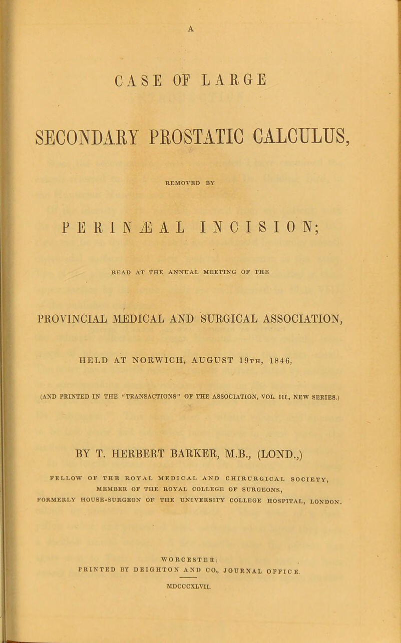 A CASE OF LARGE SECONDARY PROSTATIC CALCULUS, REMOVED BY PERINEAL INCISION; READ AT THE ANNUAL MEETING OF THE PROVINCIAL MEDICAL AND SURGICAL ASSOCIATION, HELD AT NORWICH, AUGUST 19th, 1846, (AND PRINTED IN THE “TRANSACTIONS” OF THE ASSOCIATION, VOL. Ill, NEW SERIES.) BY T. HERBERT BARKER, M.B., (LOND.,) FELLOW OF THE ROYAL MEDICAL AND CHIRURGICAL SOCIETY, MEMBER OF THE ROYAL COLLEGE OF SURGEONS, FORMERLY HOUSE-SURGEON OF THE UNIVERSITY COLLEGE HOSPITAL, LONDON. WORCESTER: PRINTED BY DEIGIITON AND CO, JOURNAL OFFICE. MDCCCXLVII.