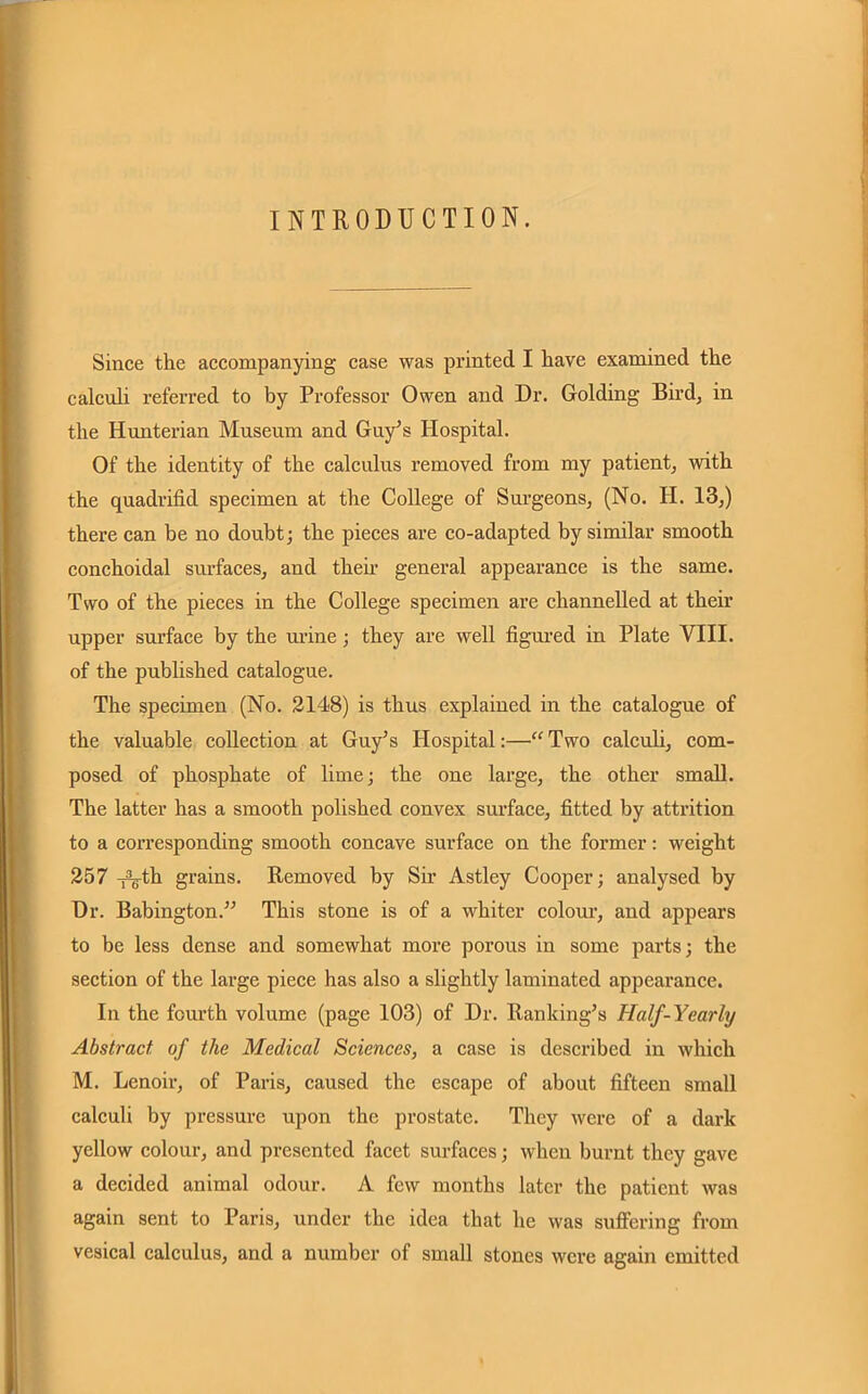 INTRODUCTION. Since the accompanying case was printed I have examined the calculi referred to by Professor Owen and Dr. Golding Bird, in the Hunterian Museum and Guy’s Hospital. Of the identity of the calculus removed from my patient, with the quadrifid specimen at the College of Surgeons, (No. H. 13,) there can be no doubt; the pieces are co-adapted by similar smooth conchoidal surfaces, and then general appearance is the same. Two of the pieces in the College specimen are channelled at their upper surface by the urine ; they are well figured in Plate VIII. of the published catalogue. The specimen (No. 2148) is thus explained in the catalogue of the valuable collection at Guy’s Idospital:—“ Two calculi, com- posed of phosphate of lime; the one large, the other small. The latter has a smooth polished convex surface, fitted by attrition to a corresponding smooth concave surface on the former: weight 257 -fVth grains. Removed by Sir Astley Cooper; analysed by Dr. Babington.” This stone is of a whiter colour, and appears to be less dense and somewhat more porous in some parts; the section of the large piece has also a slightly laminated appearance. In the fourth volume (page 103) of Dr. Ranking’s Half-Yearly Abstract of the Medical Sciences, a case is described in which M. Lenoir, of Paris, caused the escape of about fifteen small calculi by pressure upon the prostate. They were of a dark yellow colour, and presented facet surfaces; when burnt they gave a decided animal odour. A few months later the patient was again sent to Paris, under the idea that he was suffering from vesical calculus, and a number of small stones were again emitted