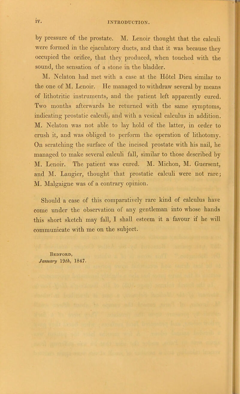 by pressure of the prostate. M. Lenoir thought that the calculi were formed in the ejaculatory ducts, and that it was because they occupied the orifice, that they produced, when touched with the sound, the sensation of a stone in the bladder. M. Nelaton had met with a case at the Hotel Dieu similar to the one of M. Lenoir. He managed to withdraw several by means of lithotritic instruments, and the patient left apparently cured. Two months afterwards he returned with the same symptoms, indicating prostatic calculi,- and with a vesical calculus in addition. M. Nelaton was not able to lay hold of the latter, in order to crush it, and was obliged to perform the operation of lithotomy. On scratching the surface of the incised prostate with his nail, he managed to make several calculi fall, similar to those described by M. Lenoir. The patient was cured. M. Michon, M. Guersent, and M. Laugier, thought that prostatic calculi were not rare; M. Malgaigne was of a contrary opinion. Should a case of this comparatively rare kind of calculus have come under the observation of any gentleman into whose hands this short sketch may fall, I shall esteem it a favour if he will communicate with me on the subject. Bedford, January 19 th, 1847.