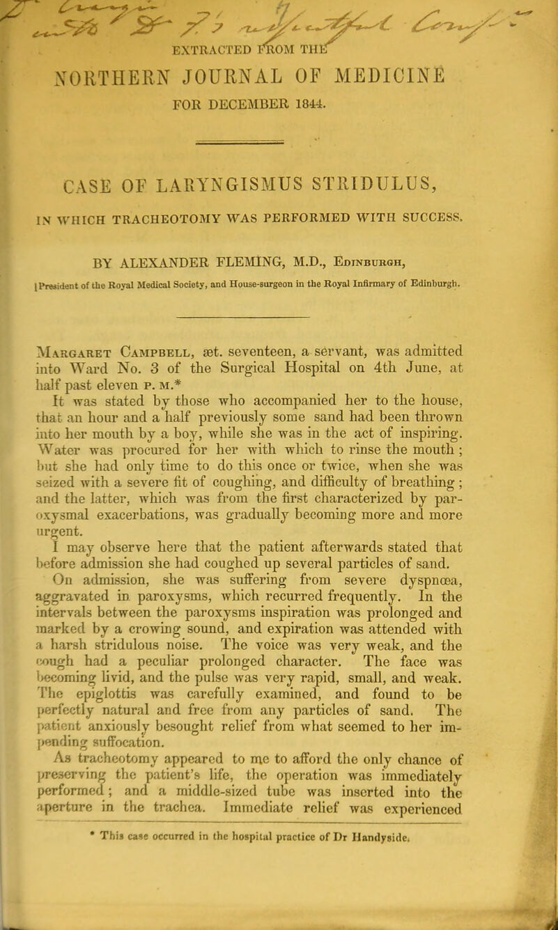 EXTRACTED ]<*ROM THE NORTHERN JOURNAL OF MEDICINE FOR DECEMBER 18i4. CASE OF LARYNGISMUS STRIDULUS, IiN WHICH TRACHEOTOMY WAS PERFORMED WITH SUCCESS. BY ALEXANDER FLEMING, M.D., Edinburgh, IPreaident of the Royal Medical Society, and House-surgeon in the Royal Infirmary of Edinburgh. Margaret Campbell, set. seventeen, a sei'vant, was admitted into Ward No. 3 of the Surgical Hospital on 4tli June, at half past eleven p. m.* It was stated by those who accompanied her to the house, that an hour and a half previously some sand had been thrown into her mouth by a boy, while she was in the act of inspiring. Water was procured for her with which to rinse the mouth ; but she had only time to do tliis once or twice, when she was seized with a severe fit of coughing, and difficulty of breathing ; and the latter, which was from the first characterized by par- nxysmal exacerbations, was gradually becoming more and more urgent. I may observe here that the patient afterwards stated that before admission she had coughed up several particles of sand. On admission, she was suffering from severe dyspnoea, aggravated in paroxysms, which recurred frequently. In the intervals between the paroxysms inspiration was prolonged and marked by a crowing sound, and expiration was attended with a harsh stridulous noise. The voice was very weak, and the fough had a pecuhar prolonged character. The face was l>ecoming hvid, and the pulse was very rapid, small, and weak. The epiglottis was carefully examined, and found to be perfectly natural and free from any particles of sand. The patient anxiously besought relief from what seemed to her im- })ending suffocation. Aa tracheotomy appeared to me to afford the only chance of ]>re3erving the patient's life, the operation was immediately performed; and a middle-sized tube was inserted into the aperture in the trachea. Immediate relief was experienced * This case occurred in the hospital practice of Dr HandysicUi f