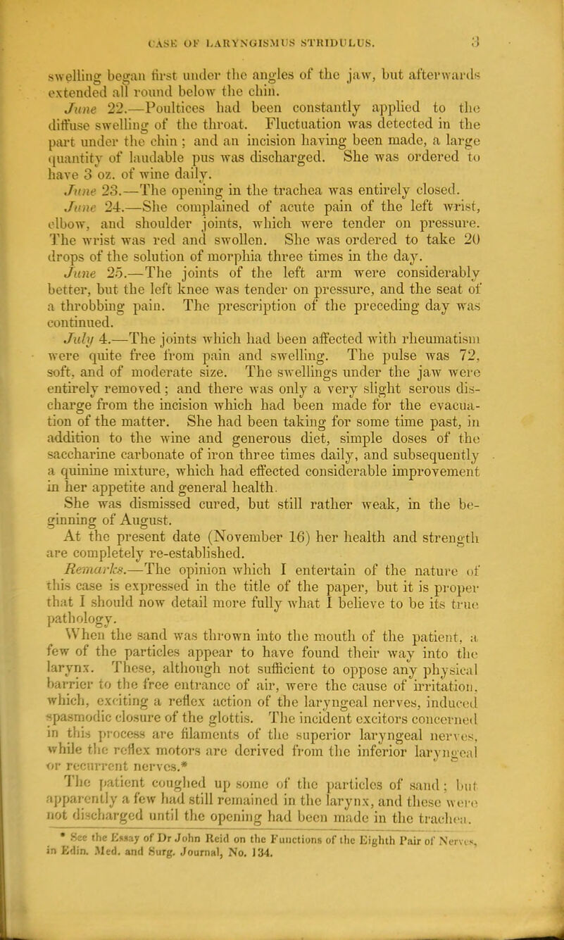 swelling began tirst under the angles of the jaw, but afterwarils extended all round below the chin. June 22.—Poultices had been constantly applied to the dittuse swelling of the throat. Fluctuation was detected in the part under the chin ; and an incision having been made, a large tiuantity of laudable pus was discharged. She was ordered to have 3 oz. of wine daily. June 23.—The opening in the trachea Avas entirely closed. June 24.—She complained of acute pain of the left Avrist, elbow, and shoulder joints, which were tender on pressure. The wrist was red and swollen. She was ordered to take 20 drops of the solution of morphia three times in the day. June 25.—The joints of the left arm were considerably better, but the left knee was tender on pressure, and the seat of a throbbing pain. The prescription of the preceding day was continued. July 4.—The joints which had been affected with rheumatism were quite free from pain and sweUing. The pulse was 72, soft, and of moderate size. The swellings xmder the jaw were entirely removed; and there was only a very slight serous dis- charge from the incision which had been made for the evacua- tion of the matter. She had been taking for some time past, in addition to the -wine and generous diet, simple doses of the saccharine carbonate of iron three times daily, and subsequently a quinine mixture, which had effected considerable improvement in her appetite and general health. She was dismissed cured, but still rather weak, in the be- ginning of August. At the present date (November 16) her health and strength are completely re-established. Remarks.—The opinion which I entertain of the nature of this case is expressed in the title of the paper, but it is proper that I should now detail more fully what I beheve to be its true pathology. When the sand was thrown into the mouth of the patient, a few of the particles appear to have found their way into the larynx. These, although not sufficient to oppose any physical barrier to the free entrance of air, Avere the cause of irritation, which, exciting a reflex action of the laryngeal nerves, induced spasmodic closure of the glottis. The incident exciters concerned in this process are filaments of the superior laryngeal nerAes, Avhile the reflex motors are derived from the inferior laryngeal or recurrent nerves.* The patient coughed up some of the particles of sand; but apparently a few had still remained in the larynx, and these wor(^ not discharged until the opening had been made in the trachea. • .See the Eimay of Dr John Reid on the Functions of the Eighth Pair of Nervc«, in Edia .Med. and .Surg. Journal, No. J 34.