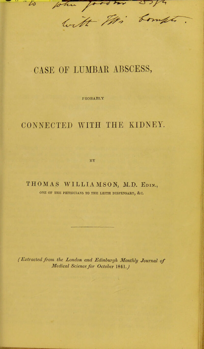 CASE OF LUMBAR ABSCESS, FROBABTjY CONNECTED WITH THE KIDNEY. THOMAS WILLIAMSON, M.D. Edin., ONE OF THE PHYSICIANS TO THE LEITH DISPENSARY, &C. (Extruded from the London and Edinburgh Monthly Journal of Medical Science for October 1841