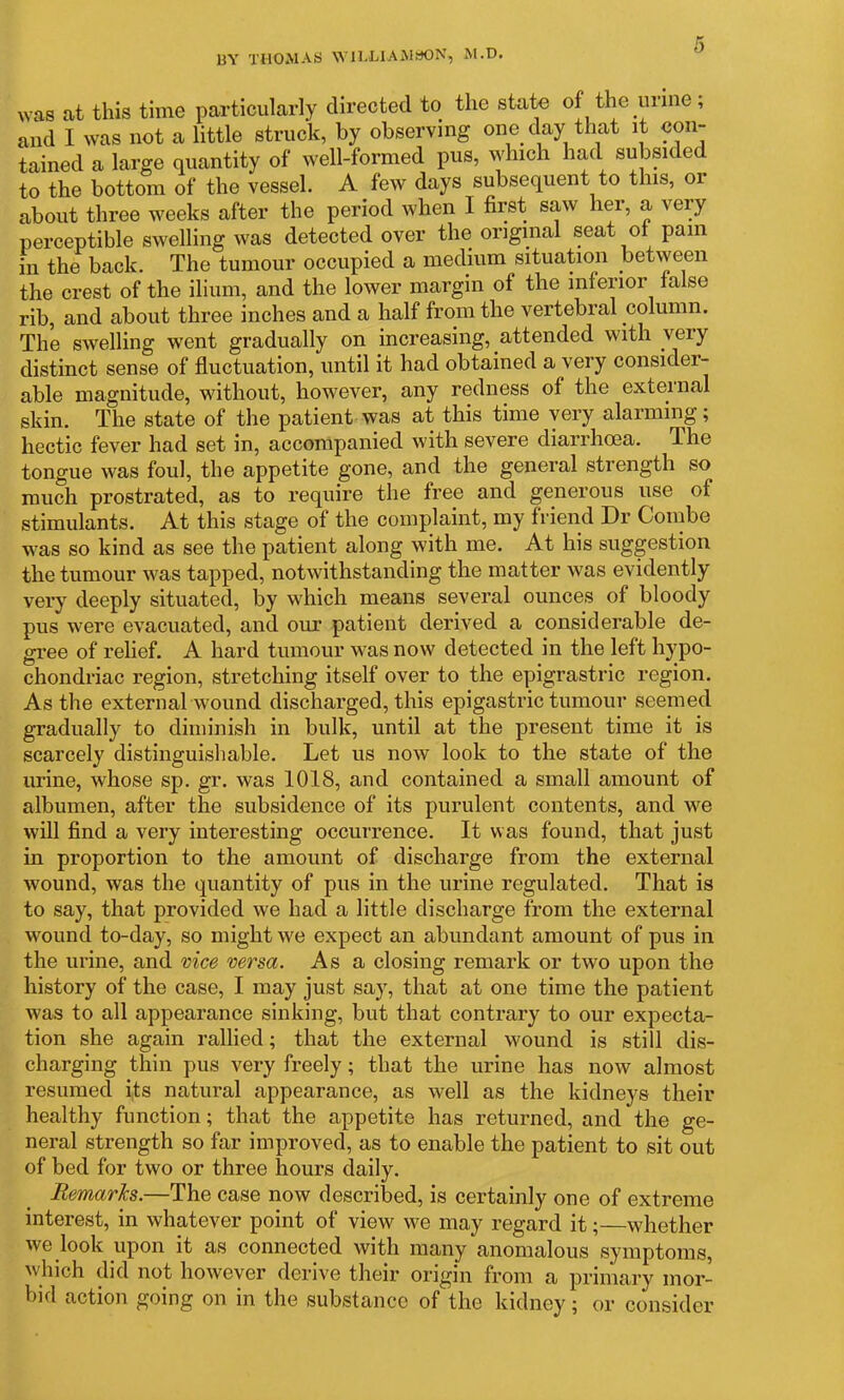 BY THOMAS WILLIAMSON, M.D. was at this time particularly directed to the state of the urine; and I was not a little struck, by observing one day that it con- tained a large quantity of well-formed pus, which had subsided to the bottom of the vessel. A few days subsequent to this, or about three weeks after the period when I first saw her, a very perceptible swelling was detected over the original seat of pain in the back. The tumour occupied a medium situation between the crest of the ilium, and the lower margin of the inferior false rib, and about three inches and a half from the vertebral column. The swelling went gradually on increasing, attended with very distinct sense of fluctuation, until it had obtained a very consider- able magnitude, without, however, any redness of the external skin. The state of the patient was at this time very alarming; hectic fever had set in, accompanied with severe diarrhoea. The tongue was foul, the appetite gone, and the general strength so much prostrated, as to require the free and generous use of stimulants. At this stage of the complaint, my friend Dr Combe was so kind as see the patient along with me. At his suggestion the tumour was tapped, notwithstanding the matter was evidently very deeply situated, by which means several ounces of bloody pus were evacuated, and our patient derived a considerable de- gree of relief. A hard tumour was now detected in the left hypo- chondriac region, stretching itself over to the epigrastric region. As the external wound discharged, this epigastric tumour seemed gradually to diminish in bulk, until at the present time it is scarcely distinguishable. Let us now look to the state of the urine, whose sp. gr. was 1018, and contained a small amount of albumen, after the subsidence of its purulent contents, and we will find a very interesting occurrence. It was found, that just in proportion to the amount of discharge from the external wound, was the quantity of pus in the urine regulated. That is to say, that provided we had a little discharge from the external wound to-day, so might we expect an abundant amount of pus in the urine, and vice versa. As a closing remark or two upon the history of the case, I may just say, that at one time the patient was to all appearance sinking, but that contrary to our expecta- tion she again rallied; that the external wound is still dis- charging thin pus very freely; that the urine has now almost resumed its natural appearance, as well as the kidneys their healthy function; that the appetite has returned, and the ge- neral strength so far improved, as to enable the patient to sit out of bed for two or three hours daily. Remarks.—The case now described, is certainly one of extreme interest, in whatever point of view we may regard it;—whether we look upon it as connected with many anomalous symptoms, which did not however derive their origin from a primary mor- bid action going on in the substance of the kidney; or consider