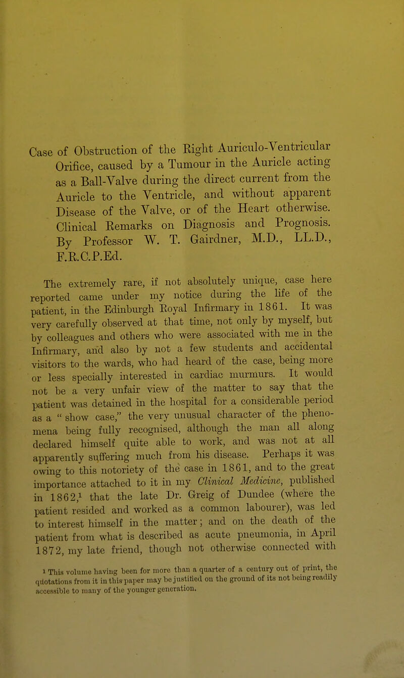 Case of Obstruction of the Right Auriculo-Ventricular Orifice, caused by a Tumour in the Auricle acting as a Ball-Valve during the direct current from the Auricle to the Ventricle, and without apparent Disease of the Valve, or of the Heart otherwise. Clinical Remarks on Diagnosis and Prognosis. By Professor W. T. Gairdner, M.D., LL.D., F.R. C.P.Ed. The extremely rare, if not absolutely unique, case here reported came under my notice durmg the Hfe of the patient, in the Edmburgh Eoyal Infirmary in 1861. It was very carefully observed at that tune, not only by myself, but by colleagues and others who were associated with me m the Infirmary, and also by not a few students and accidental visitors to the wards, who had heard of the case, bemg more or less specially mterested in cardiac murmurs. It would not be a very mifair view of the matter to say that the patient was detamed m the hospital for a considerable period as a  show case, the very unusual character of the pheno- mena being fully recognised, although the man all along declared himself quite able to work, and was not at all apparently suffering much from his disease. Perhaps it was owmg to this notoriety of the case in 1861, and to the great importance attached to it m my Clinical Medicine, published in 1862,1 that the late Dr. Greig of Dundee (where the patient resided and worked as a common labourer), was led to uaterest hunself m the matter; and on the death of the patient from what is described as acute pneiuuonia, in April 1872, my late friend, though not otherwise connected with 1 Tliis volume having been for more than a quarter of a century out of print, the qilotations from it in this paper may be justitied on tlie ground of its not being readily accessible to many of the younger generation.