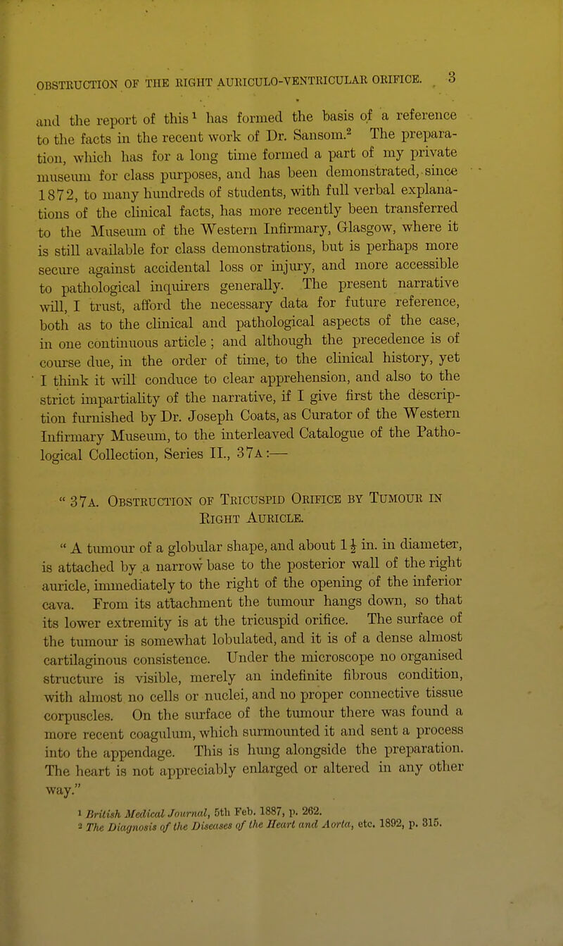 and the report of this ^ has formed the basis of a reference to the facts in the recent work of Dr. Sansom.^ The prepara- tion, which has for a long time formed a part of my private musemn for class purposes, and has been demonstrated, ■ since 1872, to many hundreds of students, with full verbal explana- tions of the clmical facts, has more recently been transferred to the Musemn of the Western Infirmary, Glasgow, where it is still available for class demonstrations, but is perhaps more secure against accidental loss or injury, and more accessible to pathological inquirers generaUy. The present narrative will, I trust, afford the necessary data for future reference, both as to the clinical and pathological aspects of the case, in one continuous article ; and although the precedence is of course due, in the order of time, to the clinical history, yet I thmk it will conduce to clear apprehension, and also to the strict impartiality of the narrative, if I give first the descrip- tion furnished by Dr. Joseph Coats, as Curator of the Western Infirmary Museum, to the interleaved Catalogue of the Patho- logical Collection, Series II., 37a:—  37a. Obstruction of Tricuspid Orifice by Tumour in Eight Auricle.  A timiour of a globular shape, and about 1J in. in diameter, is attached by a narrow base to the posterior wall of the right auricle, unmediately to the right of the openmg of the inferior cava. From its attachment the tumour hangs down, so that its lower extremity is at the tricuspid orifice. The surface of the tumour is somewhat lobulated, and it is of a dense almost cartilaginous consistence. Under the microscope no organised structure is visible, merely an indefinite fibrous condition, with abnost no cells or nuclei, and no proper connective tissue corpuscles. On the surface of the tumour there was found a more recent coagulmn, which surmounted it and sent a process into the appendage. This is hmig alongside the preparation. The heart is not appreciably enlarged or altered in any other way. 1 Brilish Medical Journal, 5tli Feb. 1887, p. 262. 2 The Diagnosis of the Diseases of the Heart and Aorta, etc. 1892, p. 315.