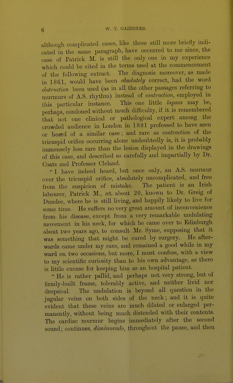 although couiplicated cases, like those stUl more briefly indi- cated Si the same paragraph, have occurred to me smce, the case of Patrick M. is still the only one in my experience which could be cited in the terms used at the commencement of the following extract. The diagnosis moreover, as made in 1861, would have been absolutely correct, had the word obstruction been used (as in all the other passages referrmg to murmurs of A.S. rhythm) instead of contraction, employed in this particvdar instance. This one little lapsus may be, perhaps, condoned without much difficulty, if it is remembered that not one clinical or pathological expert among the crowded audience in London in 1881 professed to have seen or heard of a similar case; and rare as contraction of the tricuspid orifice occiu:ring alone undoubtedly is, it is probably immensely less rare than the lesion displayed in the drawings of this case, and described so carefully and impartially by Dr. Coats and Professor Cleland.  I have indeed heard, but once only, an A.S. murmiu* over the tricuspid orifice, absolutely imcomplicated, and free from the suspicion of mistake. The patient is an Irish labourer, Patrick M., set. about 20, known to Dr. Greig of Dundee, where he is still livmg, and happily likely to live for some time. He suffers no very great amount of inconvenience from his disease, except from a very remarkable undulating movement in his neck, for which he came over to Edinburgh about two years ago, to consult Mr. Syme, supposing that it was somethuig that might be cured by surgery. He after- wards came imder my care, and remained a good while in my ward on two occasions, but more, I must confess, with a view to my scientific curiosity than to his own advantage, as there is little excuse for keeping him as an hospital patient.  He is rather pallid, and perhaps not very strong, but of firmly-buUt frame, tolerably active, and neither livid nor dropsical. The undulation is beyond all question in the jugular veins on both sides of the neck; and it is quite evident that these veins are much dilated or enlarged per- manently, without being much distended with theii- contents. The cardiac murmur begins immediately after the second sound; continues, dimimiendo, throughout the pause, and then