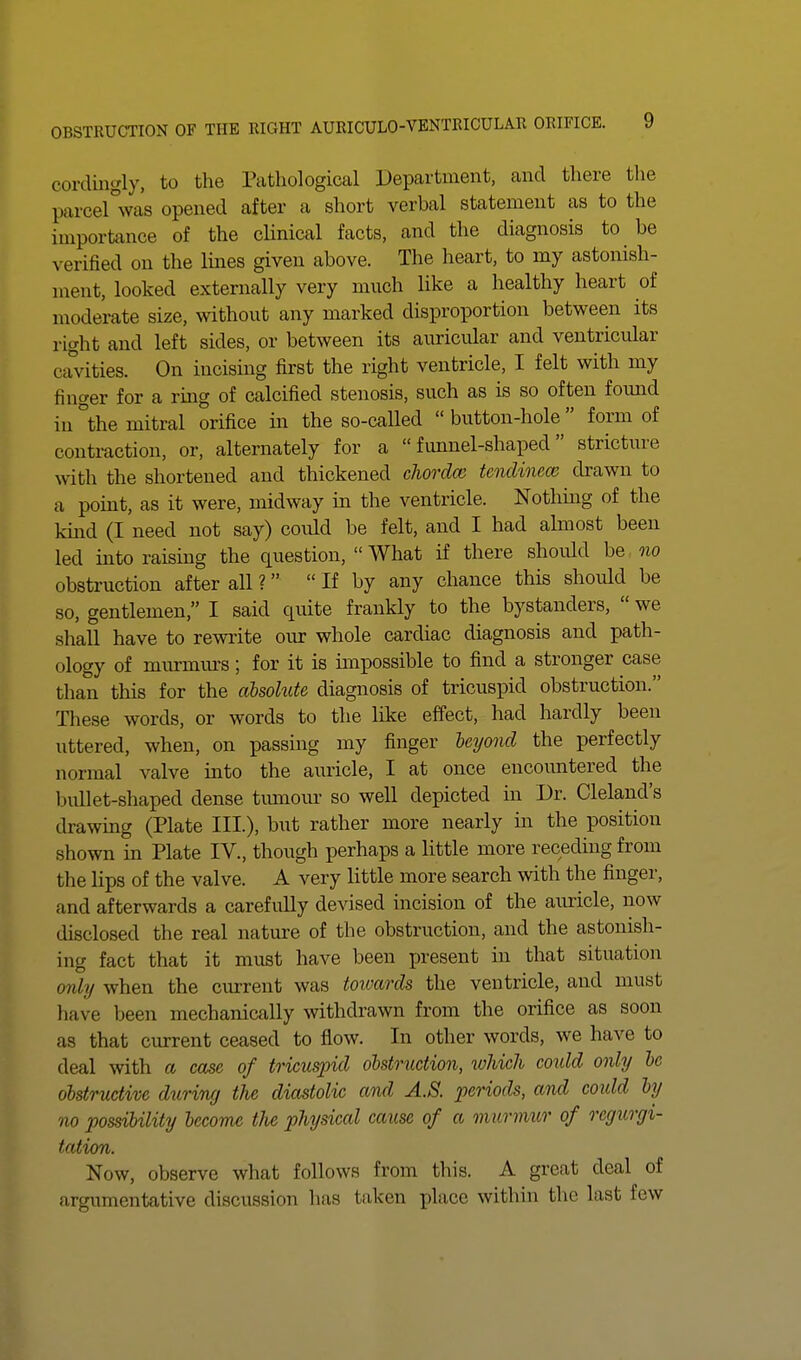 cordingly, to the Pathological Department, and there the parcel°was opened after a short verbal statement as to the importance of the clinical facts, and the diagnosis to be verified on the lines given above. The heart, to my astonish- ment, looked externally very much like a healthy heart of moderate size, without any marked disproportion between its right and left sides, or between its auricular and ventricular cavities. On incising first the right ventricle, I felt with my finger for a ring of calcified stenosis, such as is so often found in °the mitral orifice in the so-called  button-hole  form of contraction, or, alternately for a  fimnel-shaped  stricture with the shortened and thickened cliordcc tendinece drawn to a point, as it were, midway in the ventricle. Nothmg of the kind (I need not say) could be felt, and I had almost been led into raising the question,  What if there should be oio obstruction after all ?  If by any chance this should be so, gentlemen, I said quite frankly to the bystanders,  we shall have to rewrite our whole cardiac diagnosis and path- ology of murmm-s; for it is impossible to find a stronger case than this for the absohite diagnosis of tricuspid obstruction. These words, or words to the like effect, had hardly been uttered, when, on passing my finger beyond the perfectly normal valve into the auricle, I at once encoimtered the bullet-shaped dense tiunoiu- so well depicted in Dr. Cleland's drawing (Plate III.), but rather more nearly in the position shown in Plate IV., though perhaps a little more receding from the lips of the valve. A very little more search with the finger, and afterwards a carefully devised incision of the auricle, now disclosed the real nature of the obstruction, and the astonish- ing fact that it must have been present in that situation 07ily when the current was toivards the ventricle, and must have been mechanically withdrawn from the orifice as soon as that current ceased to flow. In other words, we have to deal with a case of tricuspid olstmction, lohicli could only he obstructive during the diastolic and A.S. periods, and coidd by no possibility become tJie physical cause of a murmur of regurgi- tation. Now, observe what follows from this. A great deal of argumentative discussion has taken place within the last few