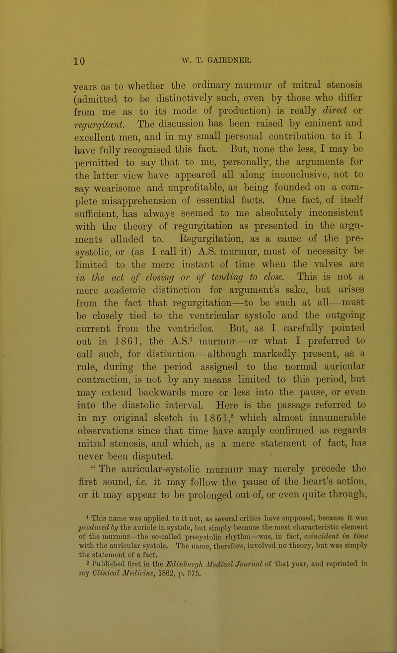 years as to whether the ordinary murmur of mitral stenosis (admitted to be distinctively such, even by those who differ from me as to its mode of production) is reaUy direct or regurgitant. The discussion has been raised by eminent and excellent men, and in my small personal contribution to it I have fully recognised this fact. But, none the less, I may be permitted to say that to me, personally, the arguments for the latter view have appeared all along inconclusive, not to say wearisome and maprofitable, as being founded on a com- plete misapprehension of essential facts. One fact, of itself sufficient, has always seemed to me absolutely inconsistent with the theory of regm'gitation as presented in the argu- ments alluded to. Kegm-gitation, as a cause of the pre- systolic, or (as I call it) A.S. murmur, must of necessity be limited to the mere instant of time when the valves are in the act of closing or of tending to close. This is not a mere academic distinction for argument's sake, but arises from the fact that regurgitation—to be such at all—must be closely tied to the ventricular systole and the outgoing current from the ventricles. But, as I carefully pointed out in 1861, the A.S.^ murmur—or what I preferred to caU such, for distinction—although markedly present, as a rule, during the period assigned to the normal amicular contraction, is not by any means limited to this period, but may extend backwards more or less into the pause, or even into the diastolic interval. Here is the passage referred to in my original sketch in 1861,^ which almost inmunerable observations since that time have amply confirmed as regards mitral stenosis, and which, as a mere statement of fact, has never been disputed.  The auricular-systolic mm'raur may merely precede the first sound, i.e. it may follow the pause of the heart's action, or it may appear to be prolonged out of, or even quite through, 1 This name was applied to it not, as several critics have supposed, because it was produced bi/the auricle in systole, but simply because the most characteristic element of the murnmr—the so-called presystolic rhythm—was, in fact, coincident in time with the auricular systole. The name, therefore, involved no theory, but was simply the statement of a fact. 2 Published first in the Edinburgh Afedical Journal of that year, and reprinted in my Clinical Medicine, 1862, i>. f'/S.