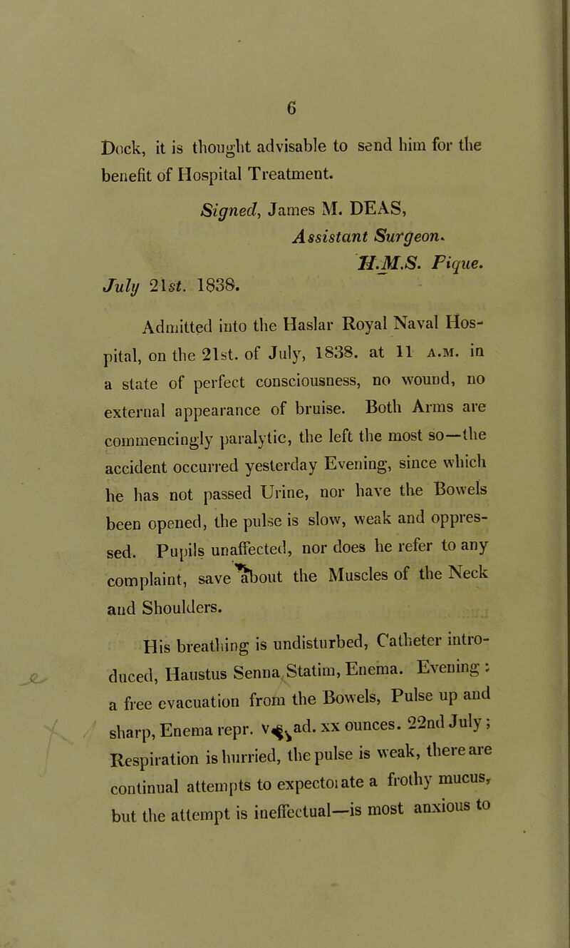 Dock, it is thought advisable to send him for the benefit of Hospital Treatment. Signed, James M. DEAS, Assistant Surgeon. 1I.M.S. Pique. July 21 st. 183S. Admitted into the Haslar Royal Naval Hos- pital, on the 21st. of July, 1838. at 11 a.m. in a state of perfect consciousness, no wound, no external appearance of bruise. Both Arms are commencingly paralytic, the left the most so the accident occurred yesterday Evening, since which he has not passed Urine, nor have the Bowels been opened, the pulse is slow, weak and oppres- sed. Pupils unaffected, nor does he refer to any complaint, save^ibout the Muscles of the Neck and Shoulders. His breathing is undisturbed, Catheter intro- duced, Haustus Senna Statim, Enema. Evening . a free evacuation from the Bowels, Pulse up and sharp, Enema repr. v^ad. xx ounces. 22nd July; Respiration is hurried, the pulse is weak, there are continual attempts to expectoiate a frothy mucus, but the attempt is ineffectual—is most anxious to