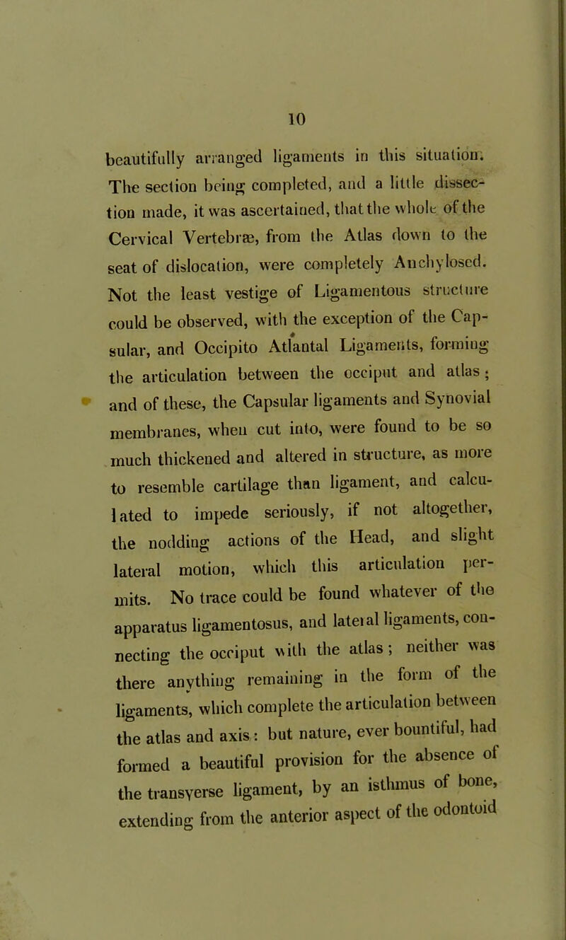 beautifully arranged ligaments in this situation. The section being completed, and a little dissec- tion made, it was ascertained, that the whole of the Cervical Vertebrae, from the Atlas down to the seat of dislocation, were completely Anchylosed. Not the least vestige of Ligamentous structure could be observed, with the exception of the Cap- sular, and Occipito Atlantal Ligaments, forming the articulation between the occiput and atlas ; and of these, the Capsular ligaments and Synovial membranes, when cut into, were found to be so much thickened and altered in structure, as moie to resemble cartilage than ligament, and calcu- lated to impede seriously, if not altogethei, the nodding actions of the Head, and slight lateral motion, which this articulation pci- mits. No trace could be found whatever of the apparatus ligamentosus, and lateial ligaments, con- necting the occiput with the atlas; neither was there anything remaining in the form of the ligaments, which complete the articulation betw een the atlas and axis : but nature, ever bountiful, had formed a beautiful provision for the absence of the transverse ligament, by an isthmus of bone, extending from the anterior aspect of the odontoid