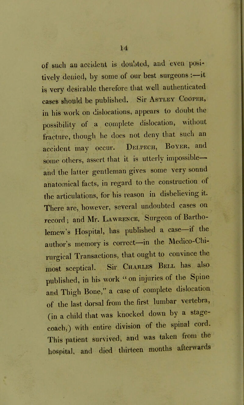 of such an accident is doubted, and even posi- tively denied, by some of our best surgeons :—it is very desirable therefore that well authenticated cases should be published. Sir Astley Cooper, in his work on dislocations, appears to doubt the possibility of a complete dislocation, without fracture, though he does not deny that such an accident may occur. Delpech, Boyer, and some others, assert that it is utterly impossible— and the latter gentleman gives some very sound anatomical facts, in regard to the construction of the articulations, for his reason in disbelieving it. There are, however, several undoubted cases on record ; and Mr. Lawrence, Surgeon of Bartho- lemew’s Hospital, has published a case if the author’s memory is correct—in the Medico-Chi- rurgical Transactions, that ought to convince the most sceptical. Sir Charles Bell has also published, in his work “on injuries of the Spine and Thigh Bone,” a case of complete dislocation of the last dorsal from the first lumbar vertebra, (in a child that was knocked down by a stage- coach,) with entire division of the spinal cord. This patient survived, and was taken from the hospital, and died thirteen months afterwards