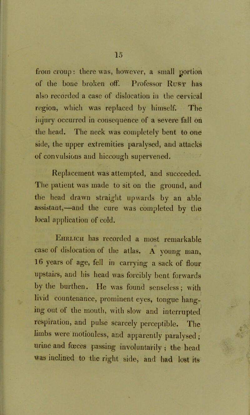 from croup: there was, however, a small portion of the bone broken off. Professor Rust has also recorded a case of dislocation in the cervical region, which was replaced by himself. The injury occurred in consequence of a severe fall on the head. The neck was completely bent to one side, the upper extremities paralysed, and attacks of convulsions and hiccough supervened. Replacement was attempted, and succeeded. The patient was made to sit on the ground, and the head drawn straight upwards by an able assistant,—and the cure was completed by the local application of cold. Ehrlich has recorded a most remarkable case of dislocation ol the atlas. A young man, 16 years ol age, fell in carrying a sack of flour upstairs, and his head was forcibly bent forwards by the burthen. He was found senseless; with livid countenance, prominent eyes, tongue hang- ing out of the mouth, with slow and interrupted respiration, and pulse scarcely perceptible. The limbs were motionless, and apparently paralysed ; mine and faeces passing involuntarily; the head was inclined to the right side, and had lost its