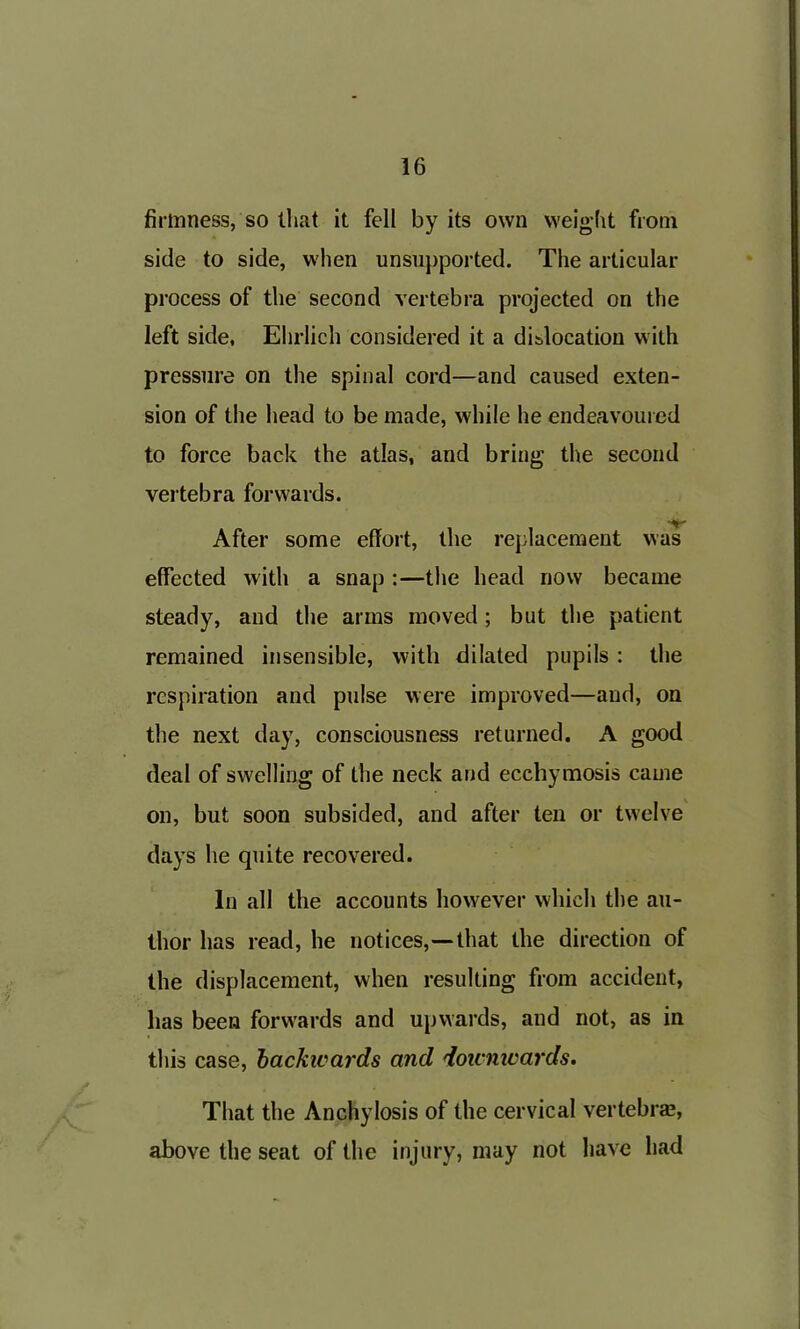 firmness, so that it fell by its own weight from side to side, when unsupported. The articular process of the second vertebra projected on the left side, Ehrlich considered it a dislocation with pressure on the spinal cord—and caused exten- sion of the head to be made, while he endeavoured to force back the atlas, and bring the second vertebra forwards. •iff After some effort, the replacement was effected with a snap :—the head now became steady, and the arms moved; but the patient remained insensible, with dilated pupils : the respiration and pulse were improved—and, on the next day, consciousness returned. A good deal of swelling of the neck and ecchymosis came on, but soon subsided, and after ten or twelve days he quite recovered. In all the accounts however which the au- thor has read, he notices,—that the direction of the displacement, when resulting from accident, lias been forwards and upwards, and not, as in this case, backivards and doicnivards. That the Anchylosis of the cervical vertebra?, above the seat of the injury, may not have had