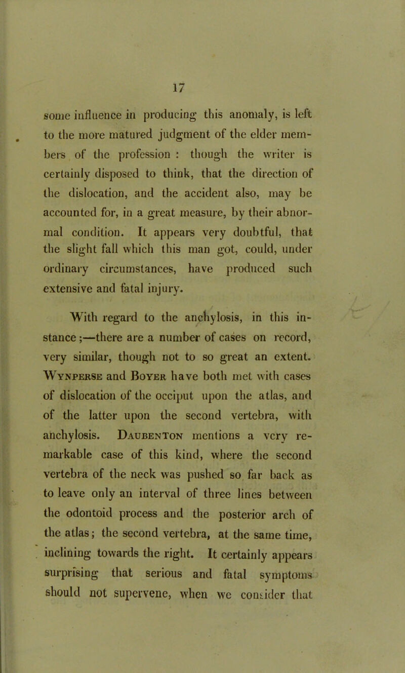 some influence in producing this anomaly, is left to the more matured judgment of the elder mem- bers of the profession : though the writer is certainly disposed to think, that the direction of the dislocation, and the accident also, may be accounted for, in a great measure, by their abnor- mal condition. It appears very doubtful, that the slight fall which this man got, could, under ordinary circumstances, have produced such extensive and fatal injury. With regard to the anchylosis, in this in- stance ;—there are a number of cases on record, very similar, though not to so great an extent. Wynperse and Boyer have both met with cases of dislocation of the occiput upon the atlas, and of the latter upon the second vertebra, with anchylosis. Daubenton mentions a very re- markable case of this kind, where the second vertebra of the neck was pushed so far back as to leave only an interval of three lines between the odontoid process and the posterior arch of the atlas; the second vertebra, at the same time, inclining towards the right. It certainly appears surprising that serious and fatal symptoms should not supervene, when we consider that