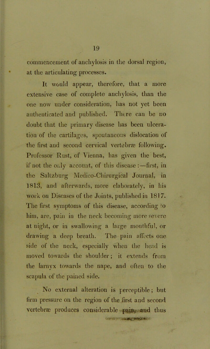 commencement of anchylosis in the dorsal region, at the articulating processes. It would appear, therefore, that a more extensive case of complete anchylosis, than the one now under consideration, has not yet been authenticated and published. There can be no doubt that the primary disease has been ulcera- tion of the cartilages, spontaneous dislocation of the first and second cervical vertebrae following. Professor Rust, of Vienna, has given the best, if not the only account, of this disease:—first, in the Sallzburg Medico-Chirurgical Journal, in 1813, and afterwards, more elaborately, in his work on Diseases of the Joints, published in 1817. The first symptoms of this disease, according !o him, are, pain in the neck becoming more severe at night, or in swallowing a large mouthful, or drawing a deep breath. The pain affects one side of the neck, especially when the head is moved towards the shoulder; it extends from the Iarnyx towards the nape, and often to the scapula of the pained side. No external alteration is perceptible; but firm pressure on the region of the first and second vertebrae produces considerable pain* and thus